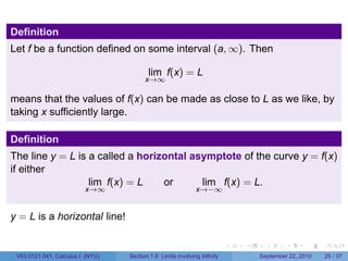 Definition
Let f be a function defined on some interval (a, ∞). Then

                                         lim f(x) = L
                                        x→∞

means that the values of f(x) can be made as close to L as we like, by
taking x sufficiently large.

Definition
The line y = L is a called a horizontal asymptote of the curve y = f(x)
if either
                  lim f(x) = L    or      lim f(x) = L.
                         x→∞                                 x→−∞


y = L is a horizontal line!

                                                                          .   .     .      .      .    .

 V63.0121.041, Calculus I (NYU)   Section 1.6 Limits involving Infinity           September 22, 2010   25 / 37
 