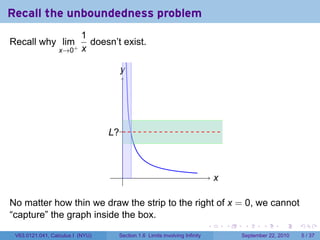 Recall the unboundedness problem
                          1
Recall why lim+             doesn’t exist.
                  x→0     x

                                    y
                                    .




                                  .?.
                                  L



                                    .                                          x
                                                                               .

No matter how thin we draw the strip to the right of x = 0, we cannot
“capture” the graph inside the box.
                                                                           .       .    .      .      .     .

 V63.0121.041, Calculus I (NYU)    Section 1.6 Limits involving Infinity               September 22, 2010       5 / 37
 