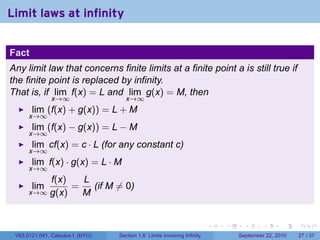 Limit laws at infinity


Fact
Any limit law that concerns finite limits at a finite point a is still true if
the finite point is replaced by infinity.
That is, if lim f(x) = L and lim g(x) = M, then
               x→∞                   x→∞
       lim (f(x) + g(x)) = L + M
      x→∞
       lim (f(x) − g(x)) = L − M
      x→∞
       lim cf(x) = c · L (for any constant c)
      x→∞
       lim f(x) · g(x) = L · M
      x→∞
          f(x)   L
       lim     =   (if M ̸= 0)
      x→∞ g(x)   M


                                                                          .   .     .      .      .    .

 V63.0121.041, Calculus I (NYU)   Section 1.6 Limits involving Infinity           September 22, 2010   27 / 37
 
