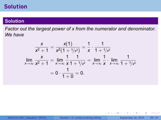 Solution

Solution
Factor out the largest power of x from the numerator and denominator.
We have
                     x         x(1)       1    1
                         = 2             = ·
                      x2
                     +1    x (1 + 1/x2 )  x 1 + 1/x2
                     x          1    1          1        1
               lim       = lim            = lim · lim
              x→∞ x2 + 1  x→∞ x 1 + 1/x2    x→∞ x x→∞ 1 + 1/x2
                                1
                         =0·        = 0.
                              1+0




                                                                          .   .     .      .      .    .

 V63.0121.041, Calculus I (NYU)   Section 1.6 Limits involving Infinity           September 22, 2010   29 / 37
 