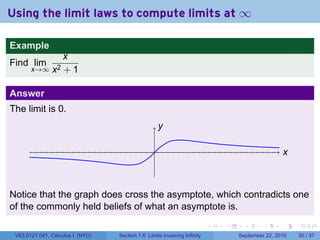 Using the limit laws to compute limits at ∞

Example
                   x
Find lim
       x→∞ x2      +1

Answer
The limit is 0.
                                                      y
                                                      .

                                                  .                                                   x
                                                                                                      .



Notice that the graph does cross the asymptote, which contradicts one
of the commonly held beliefs of what an asymptote is.
                                                                          .   .     .      .      .       .

 V63.0121.041, Calculus I (NYU)   Section 1.6 Limits involving Infinity           September 22, 2010      30 / 37
 