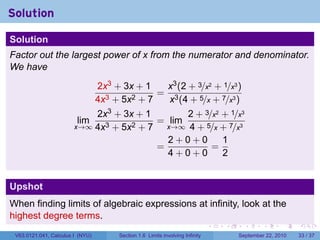 Solution

Solution
Factor out the largest power of x from the numerator and denominator.
We have
                                  2x3 + 3x + 1   x3 (2 + 3/x2 + 1/x3 )
                                                = 3
                                  4x3 + 5x2 + 7   x (4 + 5/x + 7/x3 )
                            2x3 + 3x + 1        2 + 3/x2 + 1/x3
                         lim              = lim
                        x→∞ 4x3 + 5x2 + 7   x→∞ 4 + 5/x + 7/x3
                                            2+0+0        1
                                          =           =
                                            4+0+0        2


Upshot
When finding limits of algebraic expressions at infinity, look at the
highest degree terms.
                                                                               .   .     .      .      .    .

 V63.0121.041, Calculus I (NYU)        Section 1.6 Limits involving Infinity           September 22, 2010   33 / 37
 