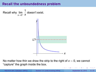 Recall the unboundedness problem
                          1
Recall why lim+             doesn’t exist.
                  x→0     x

                                    y
                                    .




                                  .?.
                                  L



                                    .                                          x
                                                                               .

No matter how thin we draw the strip to the right of x = 0, we cannot
“capture” the graph inside the box.
                                                                           .       .    .      .      .     .

 V63.0121.041, Calculus I (NYU)    Section 1.6 Limits involving Infinity               September 22, 2010       5 / 37
 
