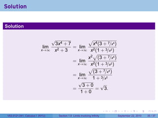 Solution


Solution

                                √              √
                                 3x4 + 7         x4 (3 + 7/x4 )
                            lim          = lim
                           x→∞ x2 + 3      x→∞ x2 (1 + 3/x2 )
                                                 √
                                               x2 (3 + 7/x4 )
                                         = lim
                                           x→∞ x2 (1 + 3/x2 )
                                               √
                                                 (3 + 7/x4 )
                                         = lim
                                           x→∞   1 + 3/x2
                                           √
                                             3+0 √
                                         =        = 3.
                                            1+0



                                                                           .   .     .      .      .    .

 V63.0121.041, Calculus I (NYU)    Section 1.6 Limits involving Infinity           September 22, 2010   35 / 37
 