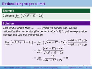 Rationalizing to get a limit
Example
                       (√                 )
Compute lim                  4x2 + 17 − 2x .
               x→∞


Solution
This limit is of the form ∞ − ∞, which we cannot use. So we
rationalize the numerator (the denominator is 1) to get an expression
that we can use the limit laws on.
       (√                 )       (√                ) √4x2 + 17 + 2x
   lim     4x 2 + 17 − 2x = lim       4x 2 + 17 − 2x · √
  x→∞                        x→∞                         4x2 + 17 + 2x
                                  (4x2 + 17) − 4x2
                            = lim √
                             x→∞    4x2 + 17 + 2x
                                          17
                            = lim √                =0
                             x→∞    4x2 + 17 + 2x
                                                                            .   .     .      .      .    .

 V63.0121.041, Calculus I (NYU)     Section 1.6 Limits involving Infinity           September 22, 2010   36 / 37
 