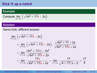 Kick it up a notch
Example
                       (√                  )
Compute lim                  4x2 + 17x − 2x .
               x→∞


Solution
Same trick, different answer:
          (√                  )
     lim       4x2 + 17x − 2x
        x→∞
                            (√               √              )
                                              4x2 + 17 + 2x
                 = lim        + 17x − 2x · √
                                  4x2
                  x→∞                         4x2 + 17x + 2x
                       (4x2 + 17x) − 4x2
                 = lim √
                  x→∞    4x2 + 17x + 2x
                             17x                      17         17
                 = lim √                 = lim √               =
                  x→∞    4x2 + 17x + 2x   x→∞     4 + 17/x + 2   4
                                                                                .   .     .      .      .    .

 V63.0121.041, Calculus I (NYU)         Section 1.6 Limits involving Infinity           September 22, 2010   37 / 37
 