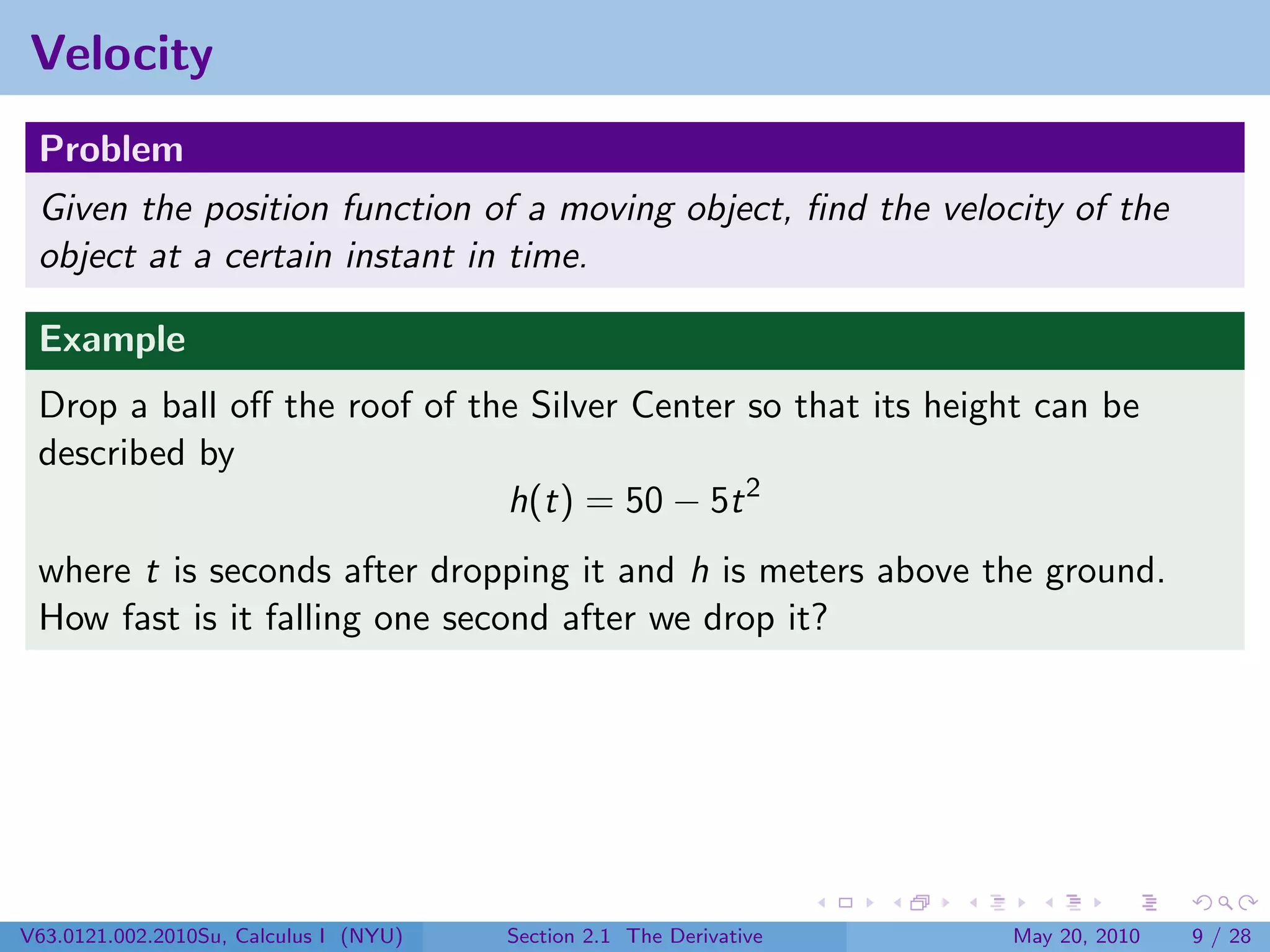 Velocity
 Problem
 Given the position function of a moving object, ﬁnd the velocity of the
 object at a certain instant in time.

 Example
 Drop a ball oﬀ the roof of the Silver Center so that its height can be
 described by
                              h(t) = 50 − 5t 2
 where t is seconds after dropping it and h is meters above the ground.
 How fast is it falling one second after we drop it?




V63.0121.002.2010Su, Calculus I (NYU)   Section 2.1 The Derivative   May 20, 2010   9 / 28
 