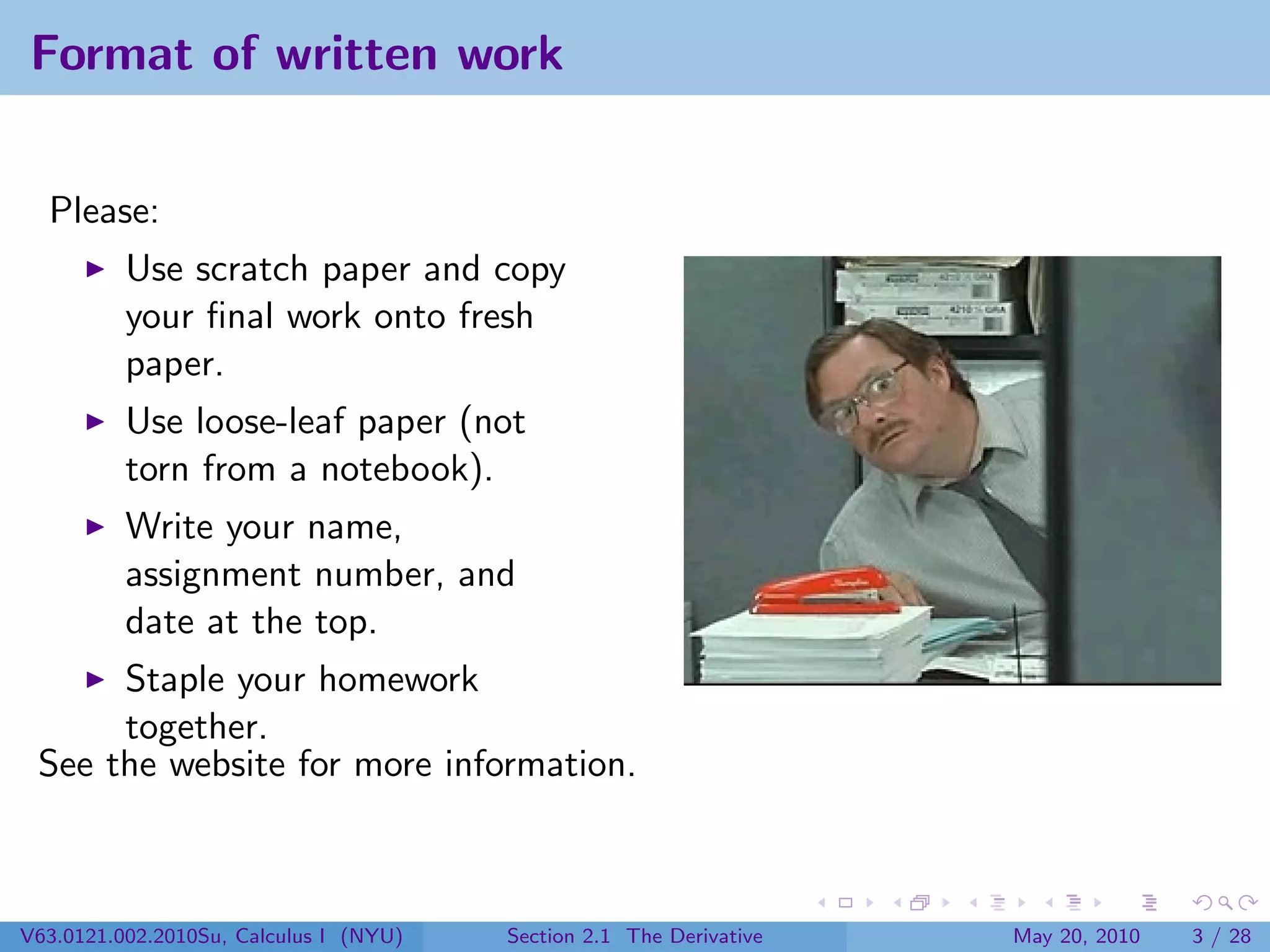 Format of written work


  Please:
          Use scratch paper and copy
          your ﬁnal work onto fresh
          paper.
          Use loose-leaf paper (not
          torn from a notebook).
          Write your name,
          assignment number, and
          date at the top.
      Staple your homework
      together.
 See the website for more information.



V63.0121.002.2010Su, Calculus I (NYU)   Section 2.1 The Derivative   May 20, 2010   3 / 28
 