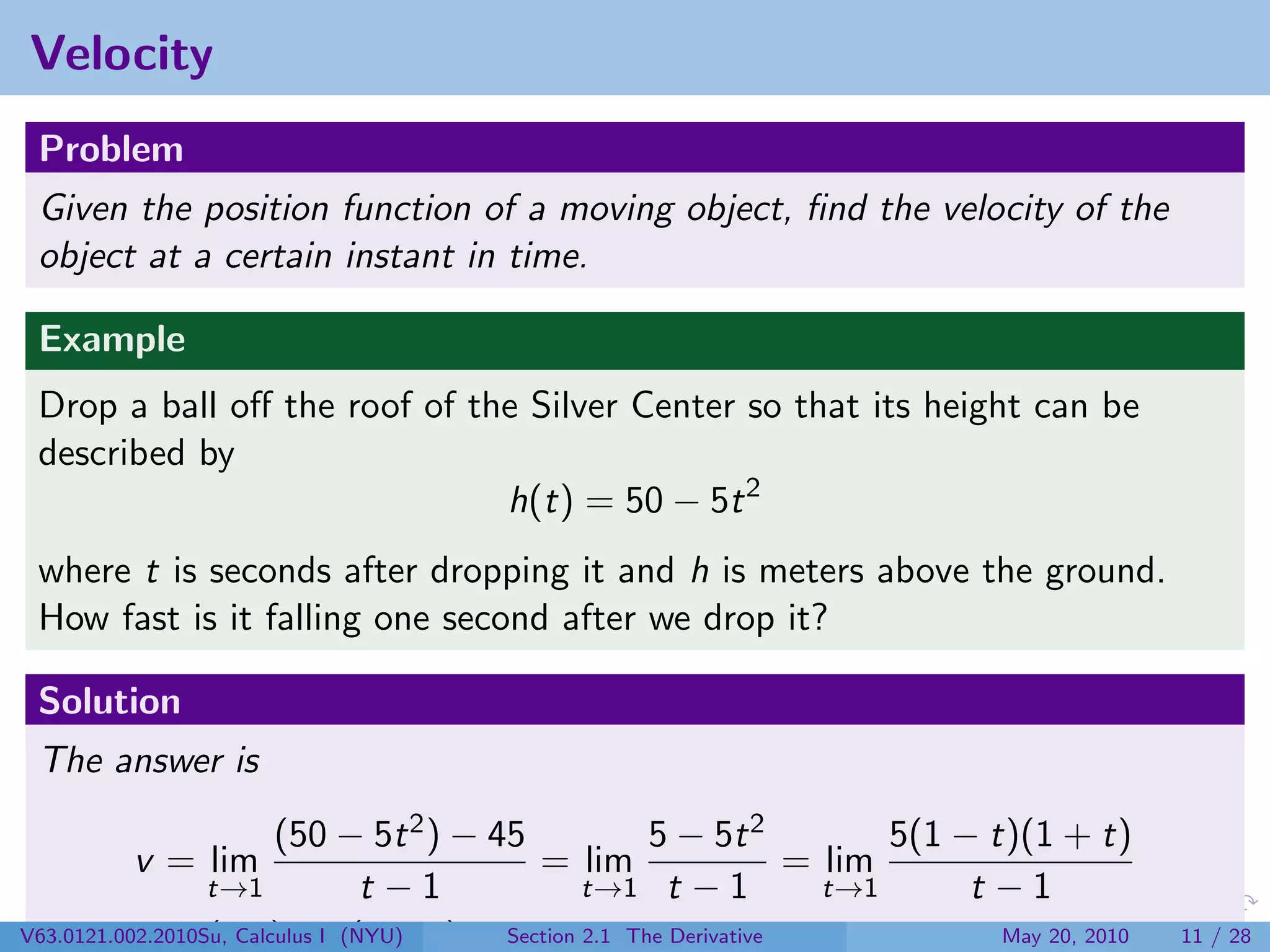 Velocity
 Problem
 Given the position function of a moving object, ﬁnd the velocity of the
 object at a certain instant in time.

 Example
 Drop a ball oﬀ the roof of the Silver Center so that its height can be
 described by
                              h(t) = 50 − 5t 2
 where t is seconds after dropping it and h is meters above the ground.
 How fast is it falling one second after we drop it?

 Solution
 The answer is
                         (50 − 5t 2 ) − 45              5 − 5t 2       5(1 − t)(1 + t)
         v = lim                              = lim              = lim
                  t→1             t −1             t→1 t − 1       t→1      t −1
V63.0121.002.2010Su, Calculus I (NYU) t) = Section 2.1 = −10
              = (−5) lim (1 +              −5 · 2 The Derivative              May 20, 2010   11 / 28
 