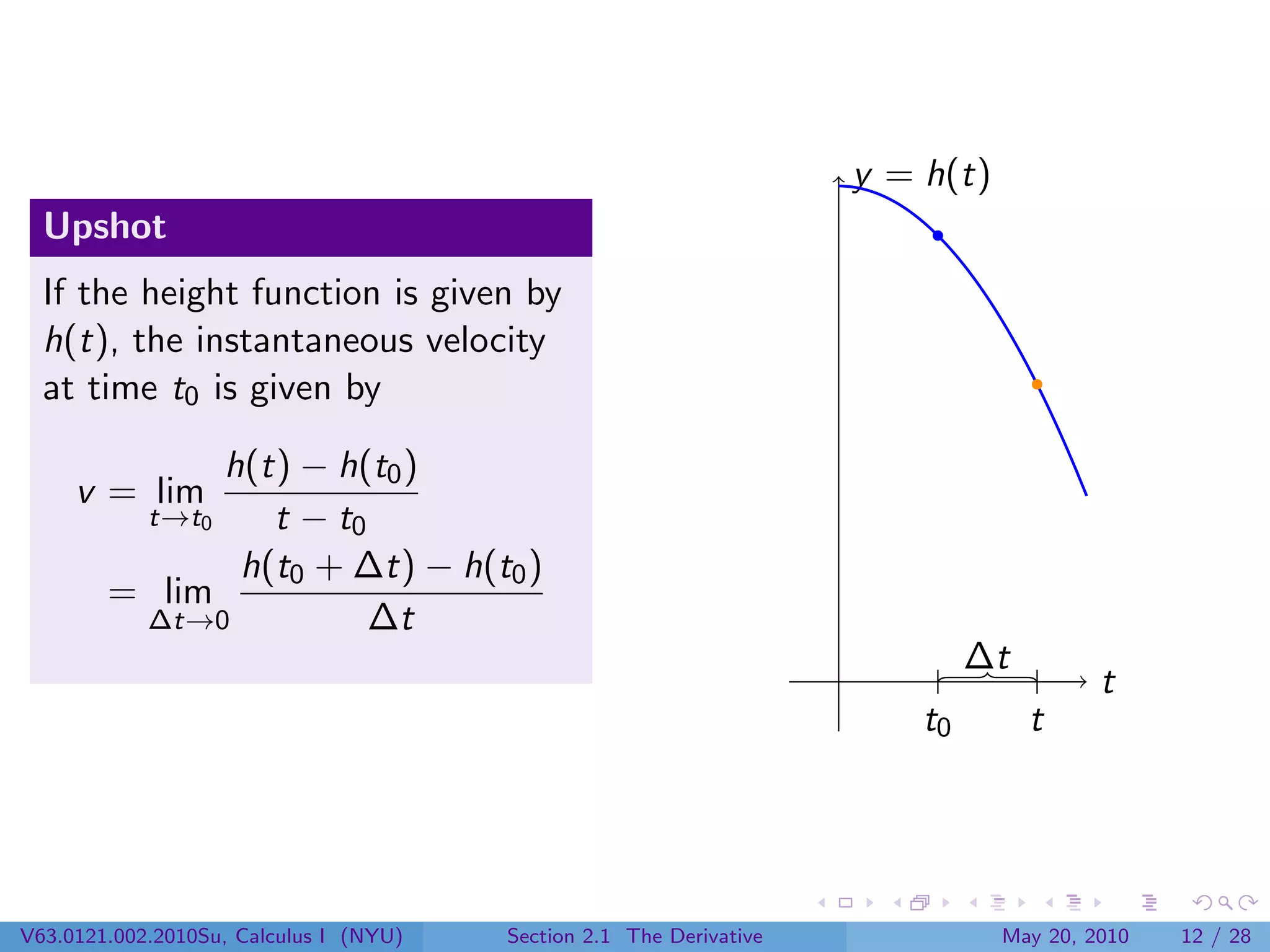y = h(t)
  Upshot
  If the height function is given by
  h(t), the instantaneous velocity
  at time t0 is given by

              h(t) − h(t0 )
     v = lim
            t→t0 t − t0
               h(t0 + ∆t) − h(t0 )
        = lim
         ∆t→0           ∆t
                                                                              ∆t
                                                                                         t
                                                                         t0        t




V63.0121.002.2010Su, Calculus I (NYU)   Section 2.1 The Derivative              May 20, 2010   12 / 28
 