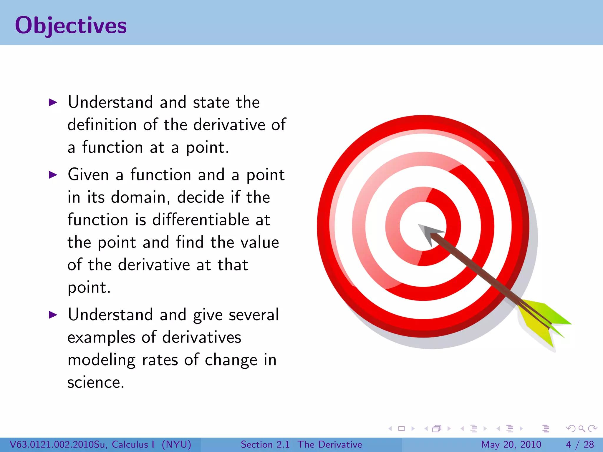 Objectives


           Understand and state the
           deﬁnition of the derivative of
           a function at a point.
           Given a function and a point
           in its domain, decide if the
           function is diﬀerentiable at
           the point and ﬁnd the value
           of the derivative at that
           point.
           Understand and give several
           examples of derivatives
           modeling rates of change in
           science.


V63.0121.002.2010Su, Calculus I (NYU)   Section 2.1 The Derivative   May 20, 2010   4 / 28
 