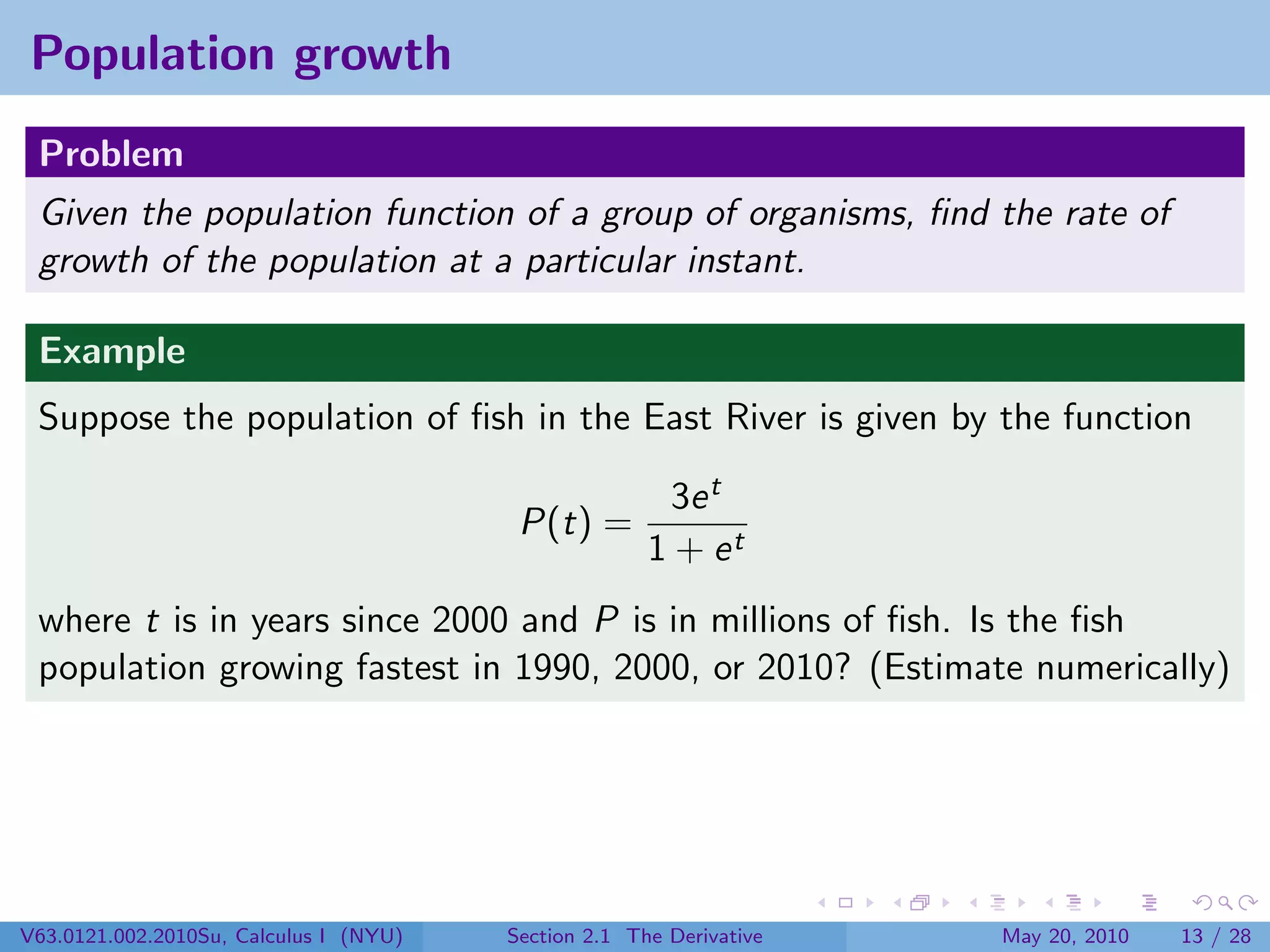 Population growth
 Problem
 Given the population function of a group of organisms, ﬁnd the rate of
 growth of the population at a particular instant.

 Example
 Suppose the population of ﬁsh in the East River is given by the function

                                                        3e t
                                         P(t) =
                                                      1 + et
 where t is in years since 2000 and P is in millions of ﬁsh. Is the ﬁsh
 population growing fastest in 1990, 2000, or 2010? (Estimate numerically)




V63.0121.002.2010Su, Calculus I (NYU)   Section 2.1 The Derivative   May 20, 2010   13 / 28
 