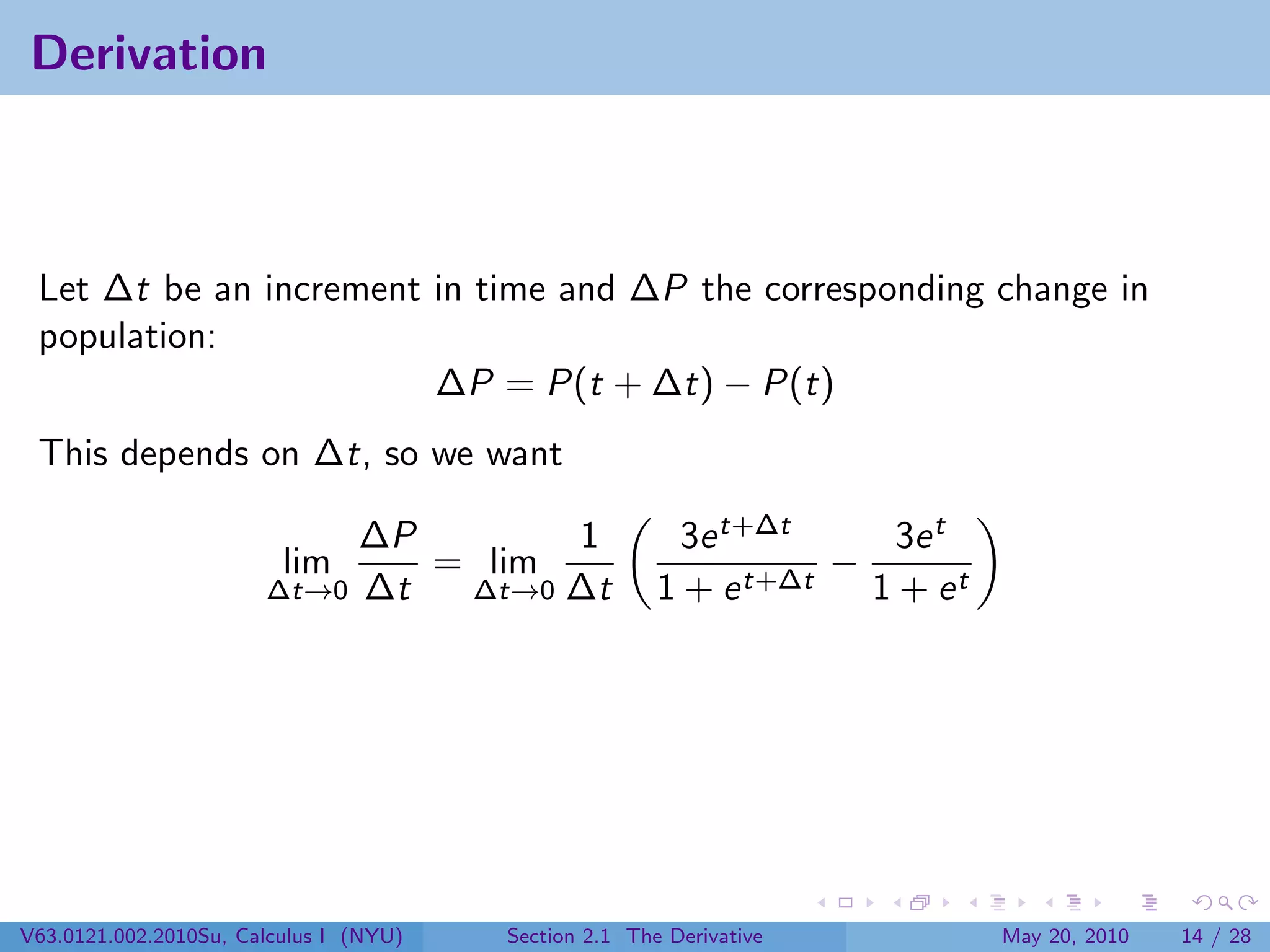 Derivation



 Let ∆t be an increment in time and ∆P the corresponding change in
 population:
                        ∆P = P(t + ∆t) − P(t)
 This depends on ∆t, so we want

                            ∆P       1                   3e t+∆t      3e t
                         lim   = lim                              −
                       ∆t→0 ∆t  ∆t→0 ∆t                1 + e t+∆t   1 + et




V63.0121.002.2010Su, Calculus I (NYU)   Section 2.1 The Derivative           May 20, 2010   14 / 28
 