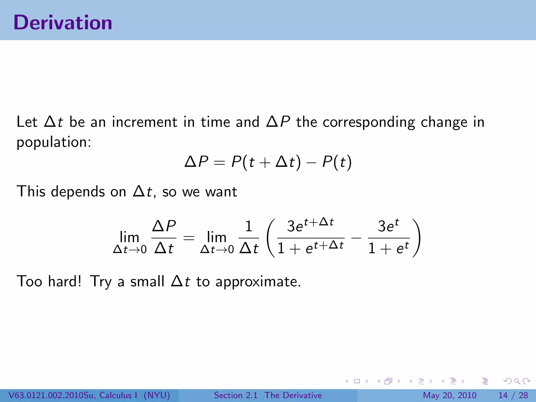 Derivation



 Let ∆t be an increment in time and ∆P the corresponding change in
 population:
                        ∆P = P(t + ∆t) − P(t)
 This depends on ∆t, so we want

                            ∆P       1                   3e t+∆t      3e t
                         lim   = lim                              −
                       ∆t→0 ∆t  ∆t→0 ∆t                1 + e t+∆t   1 + et

 Too hard! Try a small ∆t to approximate.




V63.0121.002.2010Su, Calculus I (NYU)   Section 2.1 The Derivative           May 20, 2010   14 / 28
 