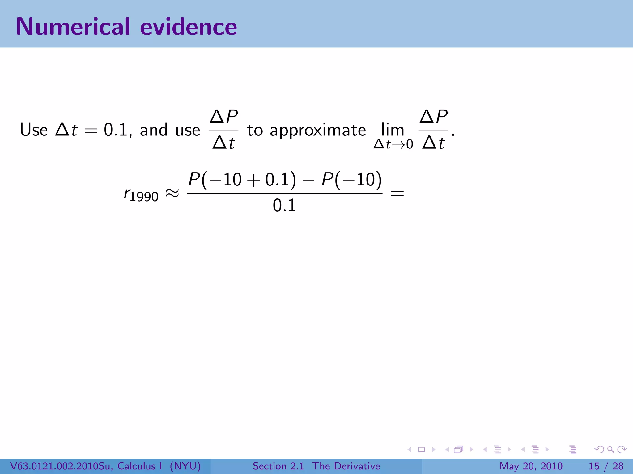 Numerical evidence


                                        ∆P                    ∆P
 Use ∆t = 0.1, and use                     to approximate lim    .
                                        ∆t               ∆t→0 ∆t

                                  P(−10 + 0.1) − P(−10)
                     r1990 ≈                            =
                                           0.1




V63.0121.002.2010Su, Calculus I (NYU)       Section 2.1 The Derivative   May 20, 2010   15 / 28
 