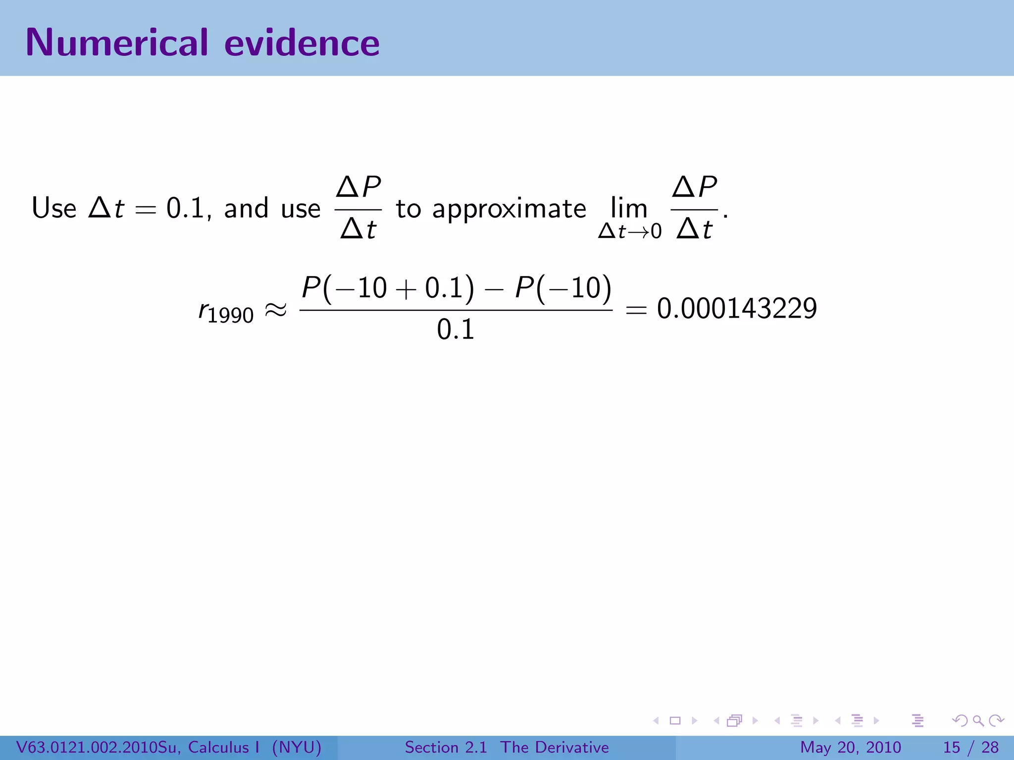 Numerical evidence


                                        ∆P                    ∆P
 Use ∆t = 0.1, and use                     to approximate lim    .
                                        ∆t               ∆t→0 ∆t

                                  P(−10 + 0.1) − P(−10)
                     r1990 ≈                            = 0.000143229
                                           0.1




V63.0121.002.2010Su, Calculus I (NYU)       Section 2.1 The Derivative   May 20, 2010   15 / 28
 