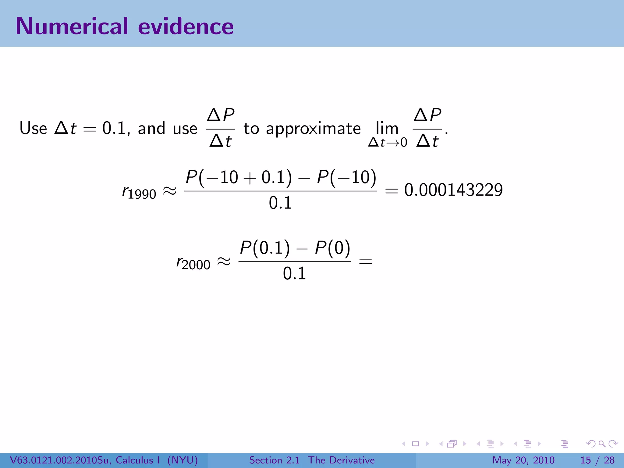 Numerical evidence


                                        ∆P                    ∆P
 Use ∆t = 0.1, and use                     to approximate lim    .
                                        ∆t               ∆t→0 ∆t

                                  P(−10 + 0.1) − P(−10)
                     r1990 ≈                            = 0.000143229
                                           0.1

                                           P(0.1) − P(0)
                                r2000 ≈                  =
                                                0.1




V63.0121.002.2010Su, Calculus I (NYU)       Section 2.1 The Derivative   May 20, 2010   15 / 28
 
