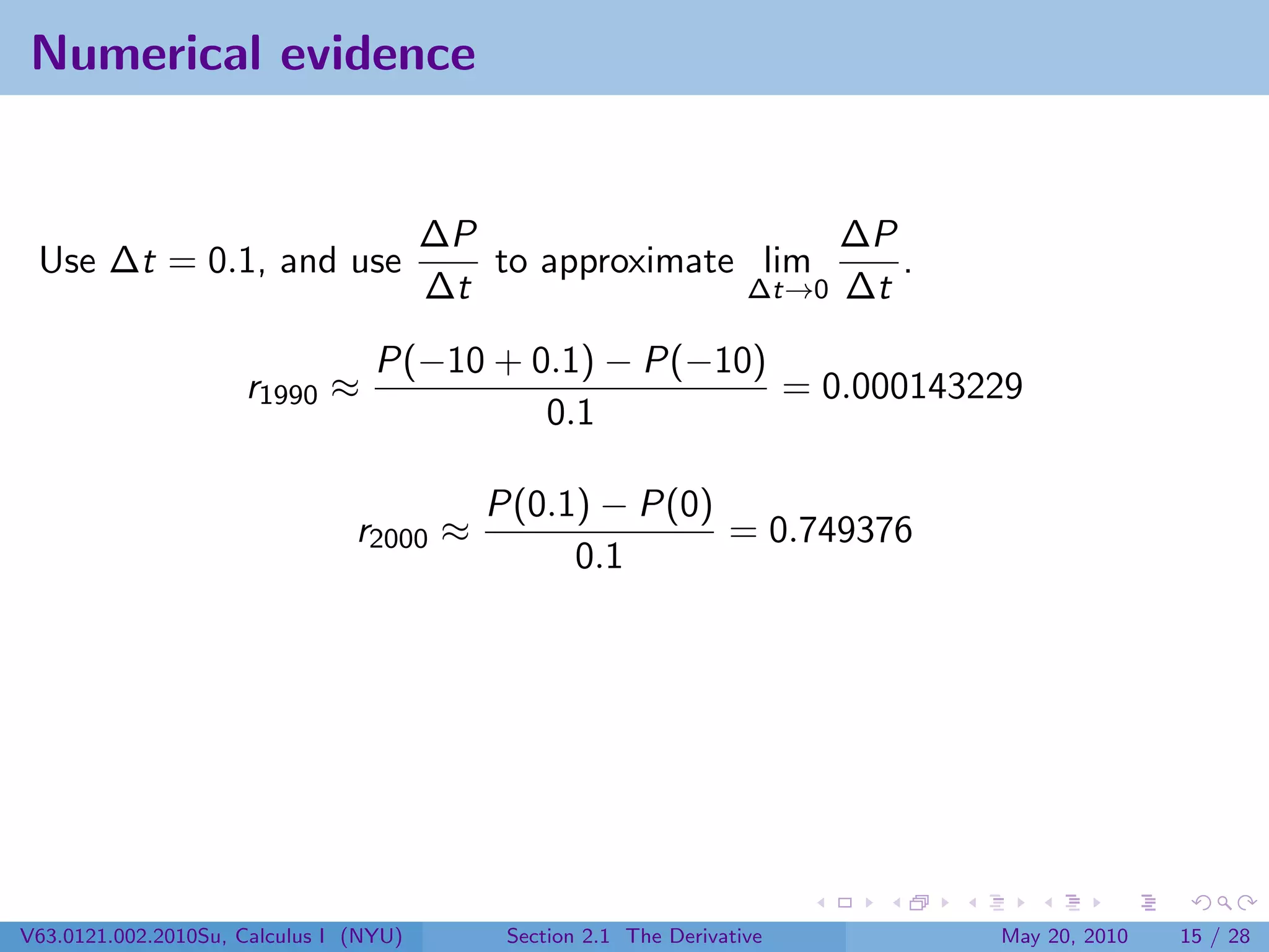 Numerical evidence


                                        ∆P                    ∆P
 Use ∆t = 0.1, and use                     to approximate lim    .
                                        ∆t               ∆t→0 ∆t

                                  P(−10 + 0.1) − P(−10)
                     r1990 ≈                            = 0.000143229
                                           0.1

                                           P(0.1) − P(0)
                                r2000 ≈                  = 0.749376
                                                0.1




V63.0121.002.2010Su, Calculus I (NYU)       Section 2.1 The Derivative   May 20, 2010   15 / 28
 