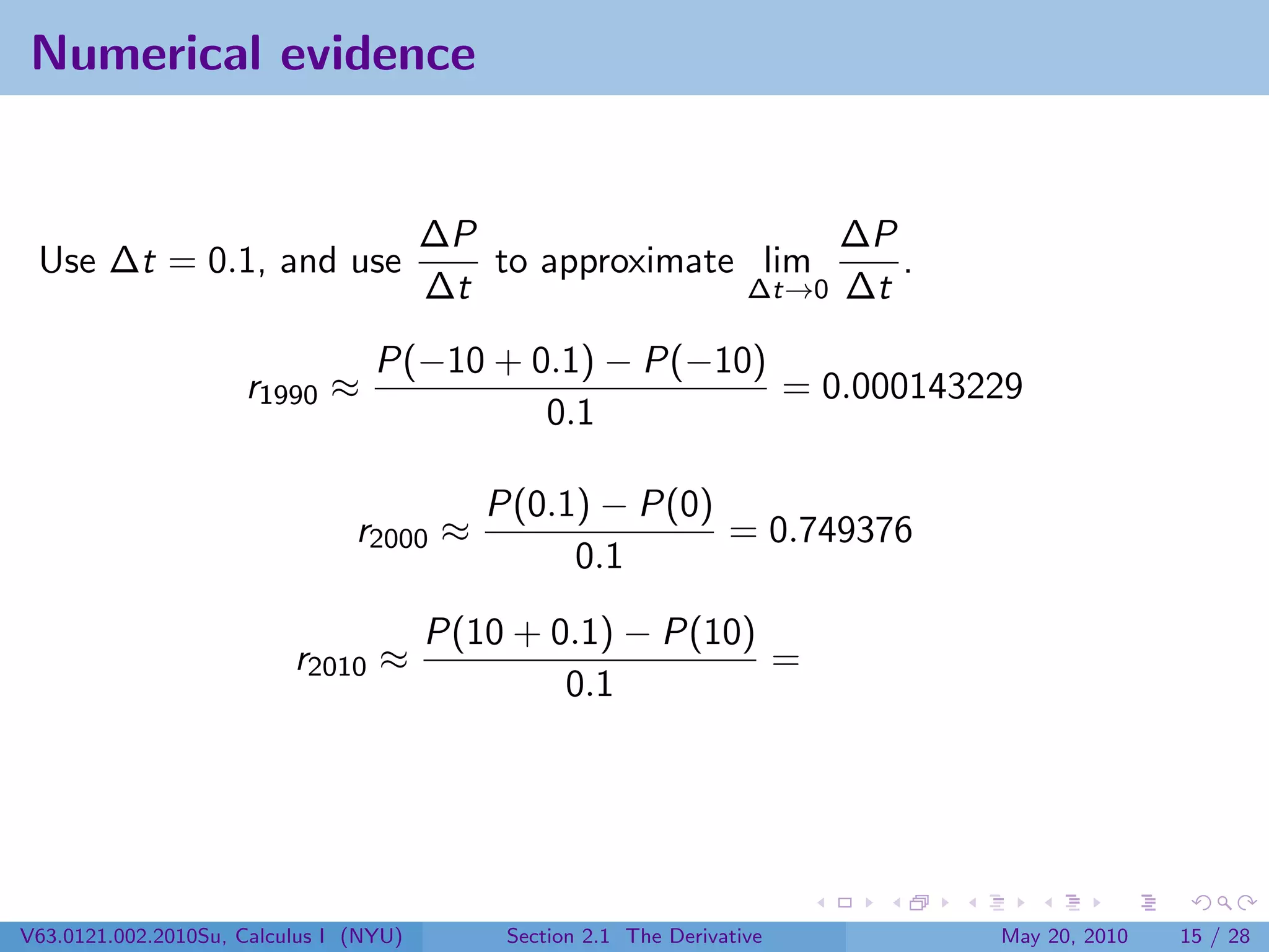 Numerical evidence


                                        ∆P                    ∆P
 Use ∆t = 0.1, and use                     to approximate lim    .
                                        ∆t               ∆t→0 ∆t

                                  P(−10 + 0.1) − P(−10)
                     r1990 ≈                            = 0.000143229
                                           0.1

                                           P(0.1) − P(0)
                                r2000 ≈                  = 0.749376
                                                0.1
                                        P(10 + 0.1) − P(10)
                          r2010 ≈                           =
                                                0.1




V63.0121.002.2010Su, Calculus I (NYU)       Section 2.1 The Derivative   May 20, 2010   15 / 28
 