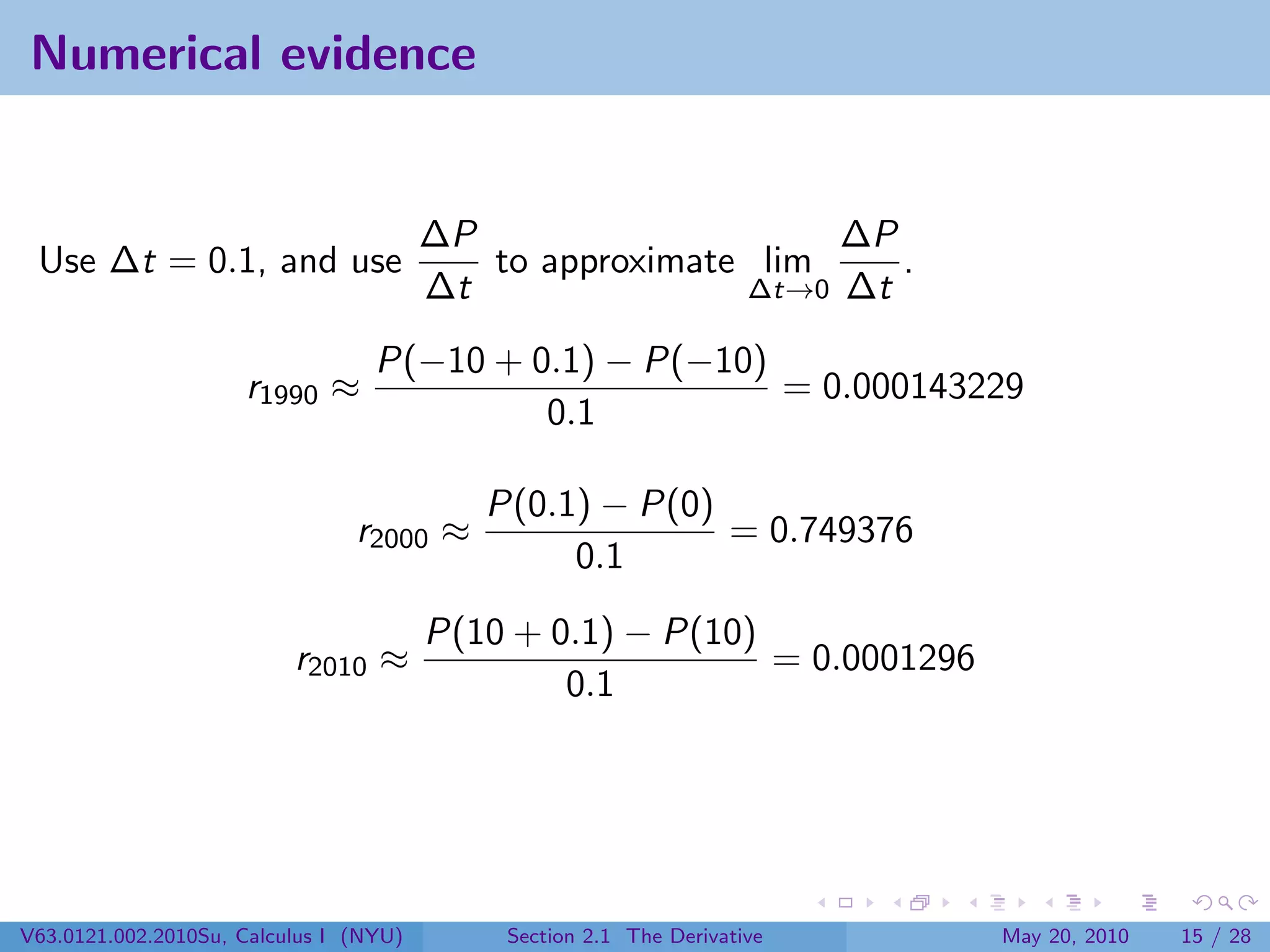 Numerical evidence


                                        ∆P                    ∆P
 Use ∆t = 0.1, and use                     to approximate lim    .
                                        ∆t               ∆t→0 ∆t

                                  P(−10 + 0.1) − P(−10)
                     r1990 ≈                            = 0.000143229
                                           0.1

                                           P(0.1) − P(0)
                                r2000 ≈                  = 0.749376
                                                0.1
                                        P(10 + 0.1) − P(10)
                          r2010 ≈                           = 0.0001296
                                                0.1




V63.0121.002.2010Su, Calculus I (NYU)       Section 2.1 The Derivative    May 20, 2010   15 / 28
 