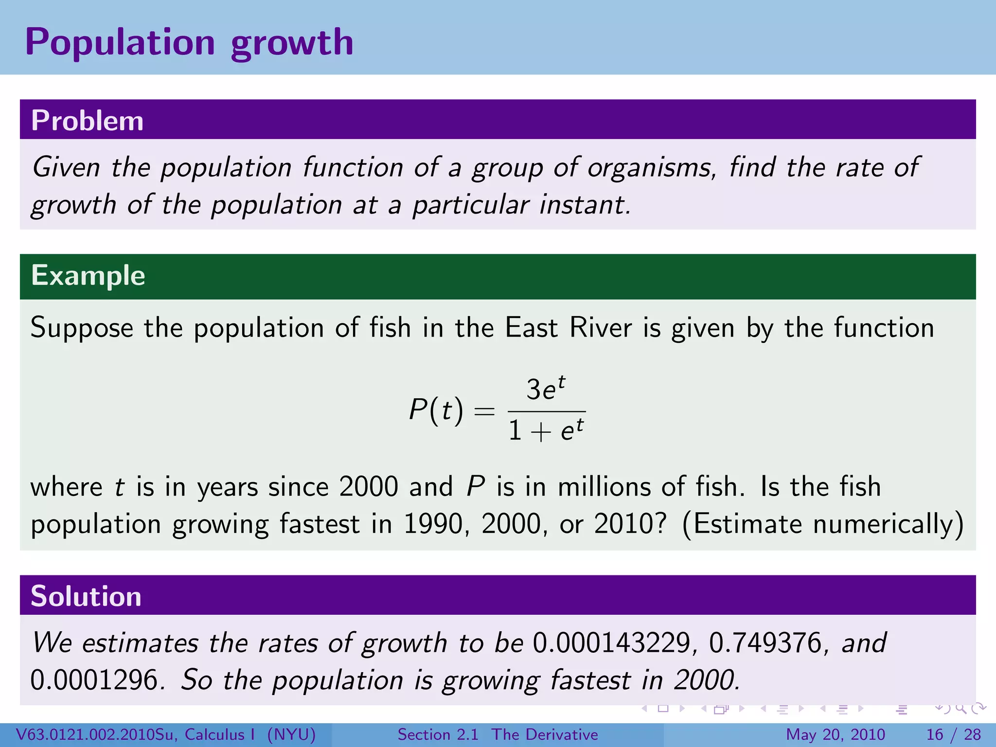 Population growth
 Problem
 Given the population function of a group of organisms, ﬁnd the rate of
 growth of the population at a particular instant.

 Example
 Suppose the population of ﬁsh in the East River is given by the function

                                                        3e t
                                         P(t) =
                                                      1 + et
 where t is in years since 2000 and P is in millions of ﬁsh. Is the ﬁsh
 population growing fastest in 1990, 2000, or 2010? (Estimate numerically)

 Solution
 We estimates the rates of growth to be 0.000143229, 0.749376, and
 0.0001296. So the population is growing fastest in 2000.
V63.0121.002.2010Su, Calculus I (NYU)   Section 2.1 The Derivative   May 20, 2010   16 / 28
 