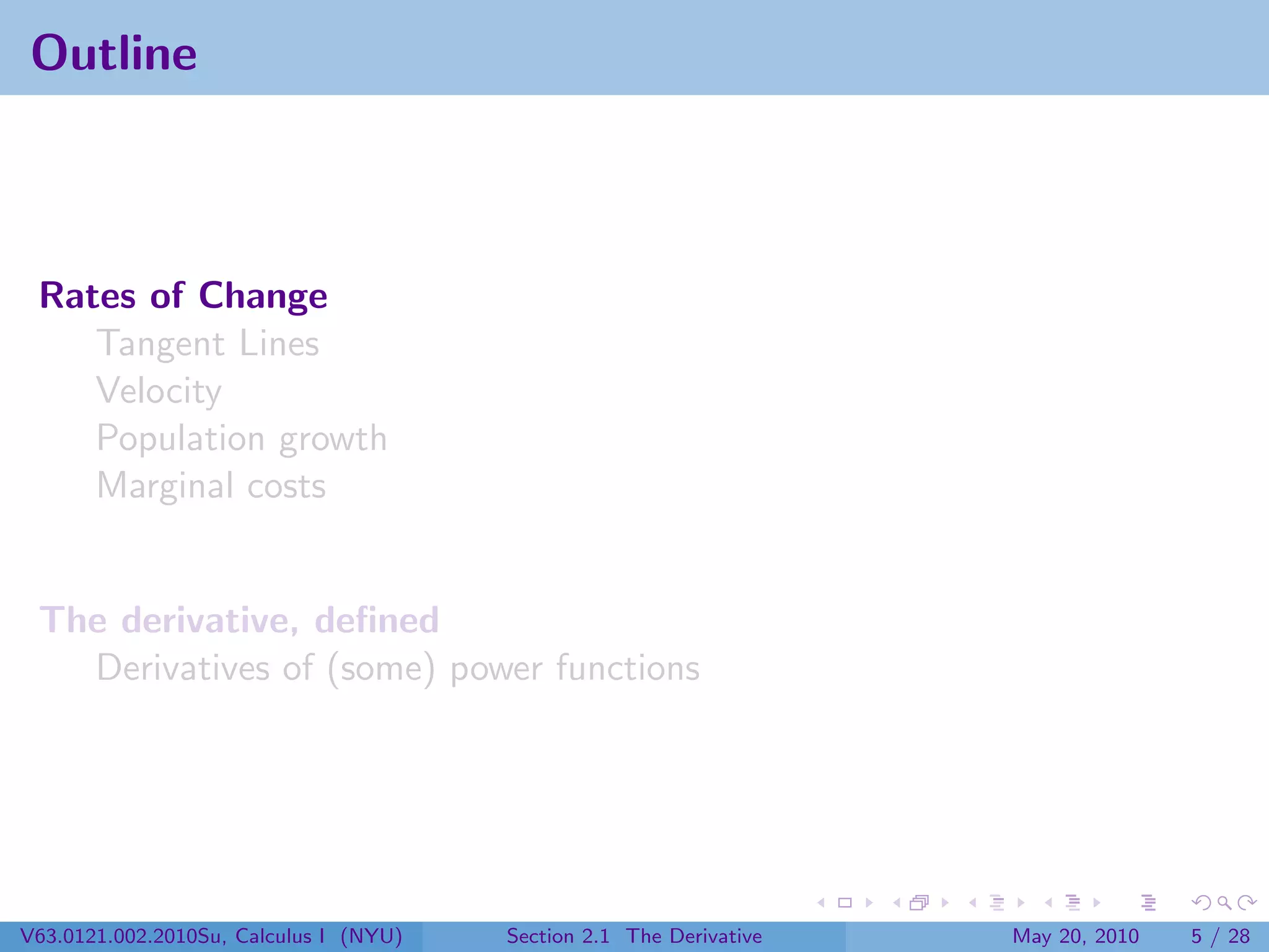 Outline



 Rates of Change
    Tangent Lines
    Velocity
    Population growth
    Marginal costs


 The derivative, deﬁned
   Derivatives of (some) power functions




V63.0121.002.2010Su, Calculus I (NYU)   Section 2.1 The Derivative   May 20, 2010   5 / 28
 