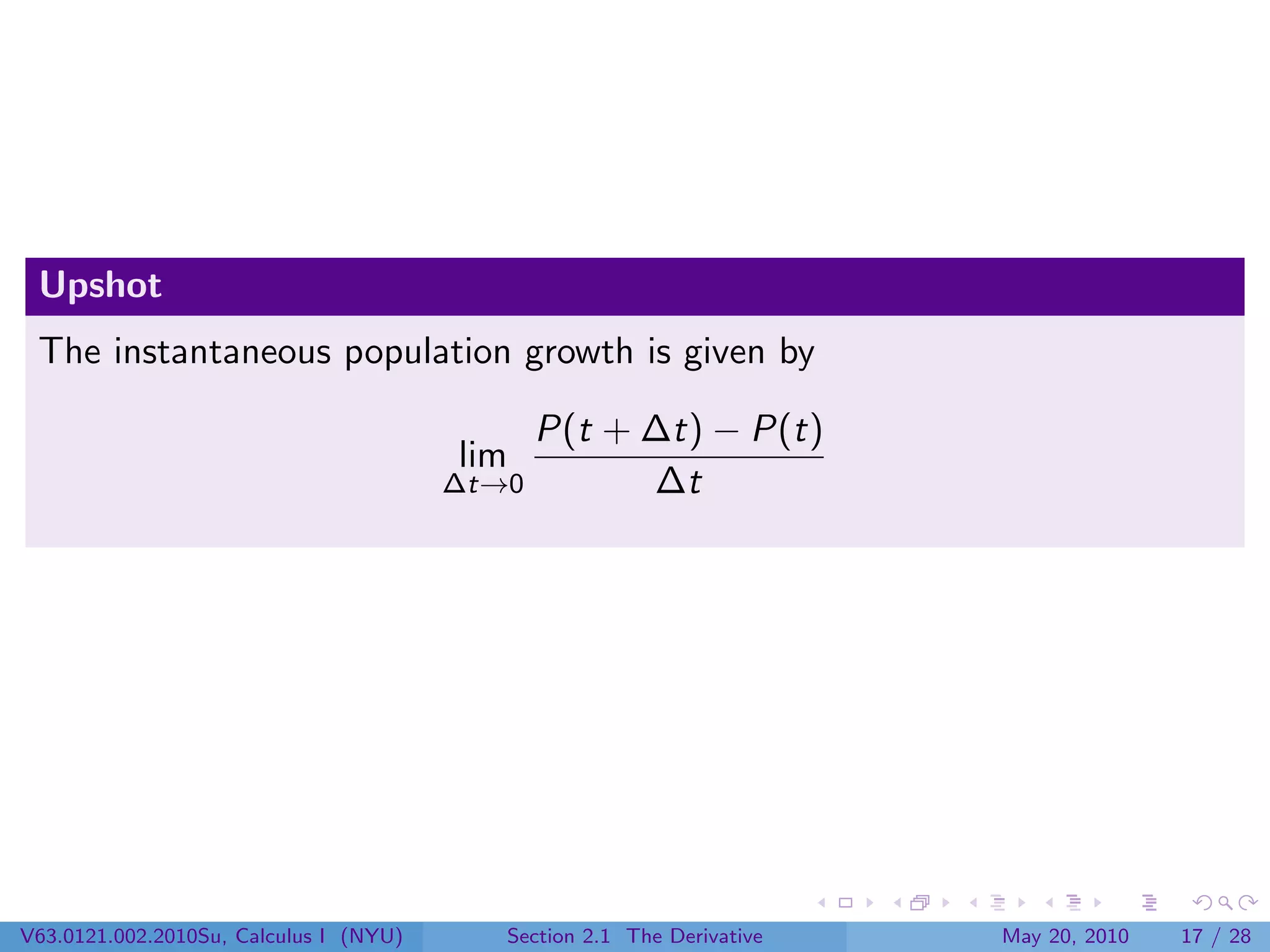 Upshot
 The instantaneous population growth is given by

                                             P(t + ∆t) − P(t)
                                        lim
                                        ∆t→0       ∆t




V63.0121.002.2010Su, Calculus I (NYU)      Section 2.1 The Derivative   May 20, 2010   17 / 28
 