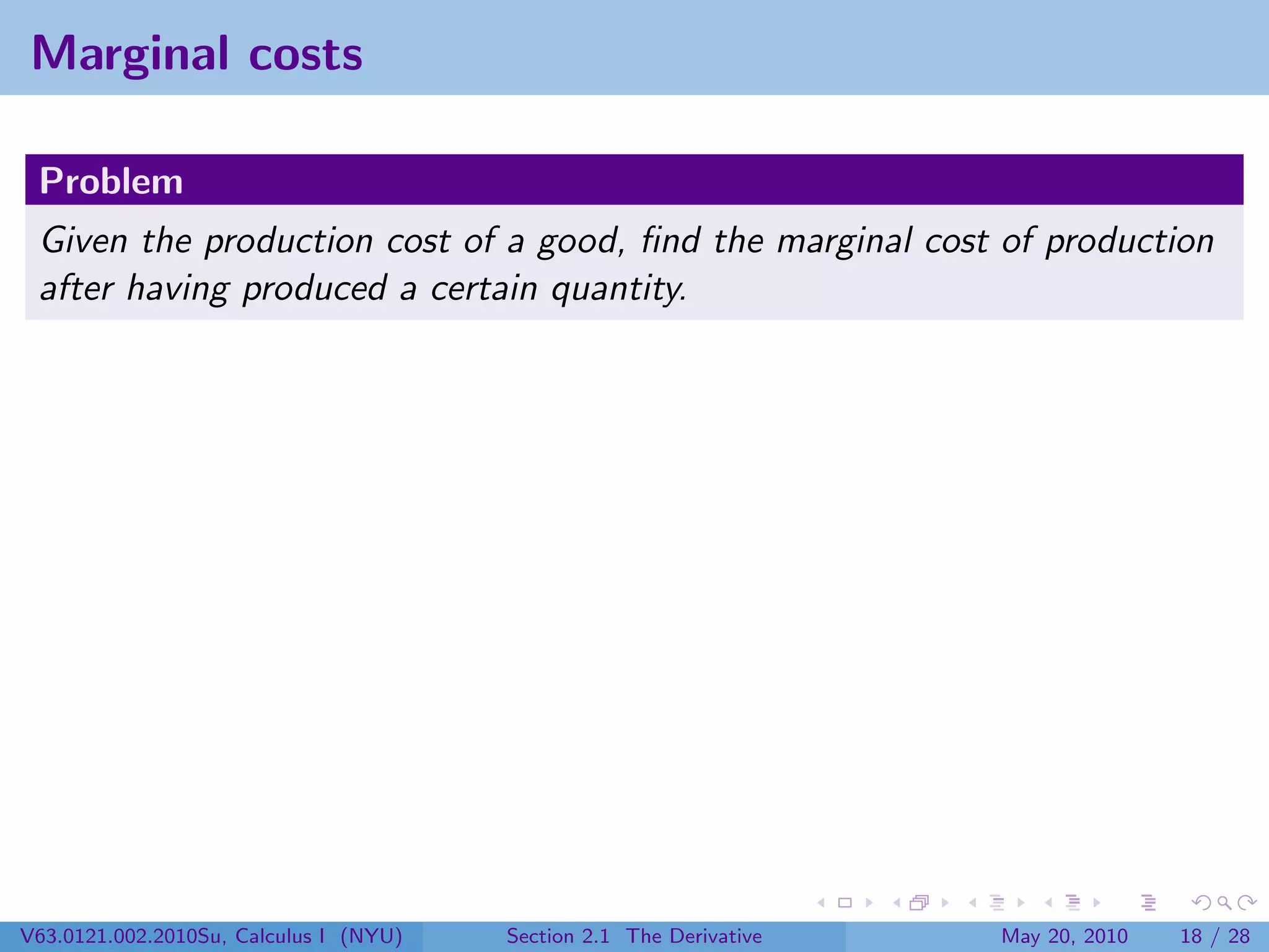 Marginal costs

 Problem
 Given the production cost of a good, ﬁnd the marginal cost of production
 after having produced a certain quantity.




V63.0121.002.2010Su, Calculus I (NYU)   Section 2.1 The Derivative   May 20, 2010   18 / 28
 