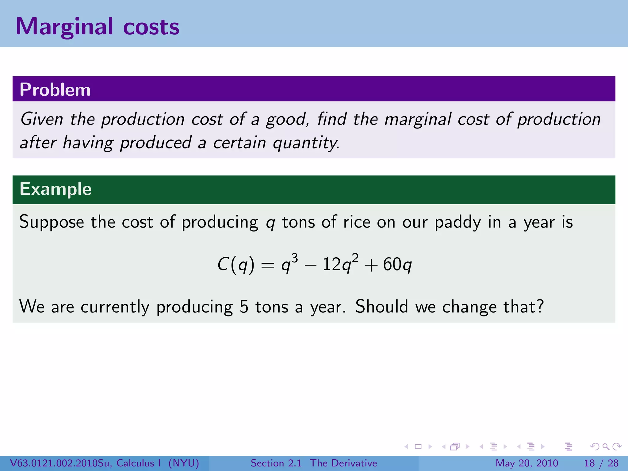 Marginal costs

 Problem
 Given the production cost of a good, ﬁnd the marginal cost of production
 after having produced a certain quantity.

 Example
 Suppose the cost of producing q tons of rice on our paddy in a year is

                                        C (q) = q 3 − 12q 2 + 60q

 We are currently producing 5 tons a year. Should we change that?




V63.0121.002.2010Su, Calculus I (NYU)       Section 2.1 The Derivative   May 20, 2010   18 / 28
 