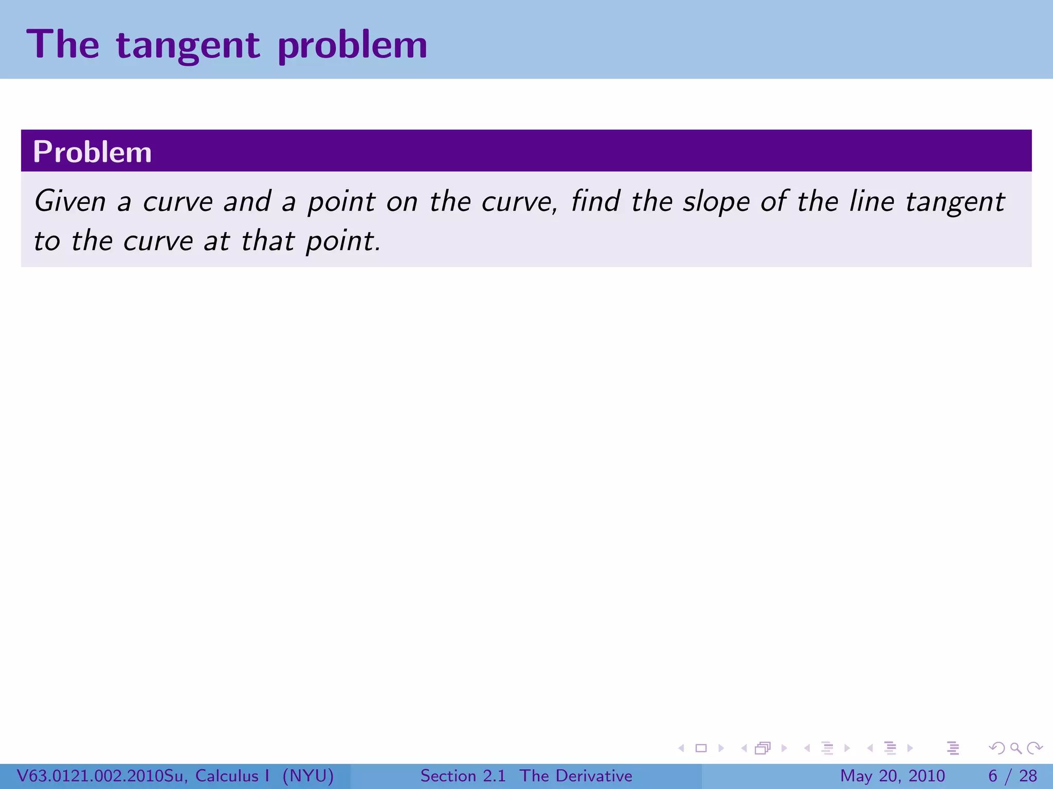 The tangent problem

 Problem
 Given a curve and a point on the curve, ﬁnd the slope of the line tangent
 to the curve at that point.




V63.0121.002.2010Su, Calculus I (NYU)   Section 2.1 The Derivative   May 20, 2010   6 / 28
 
