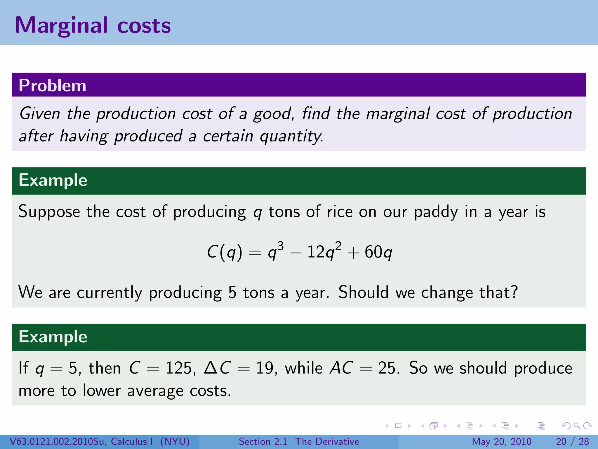 Marginal costs

 Problem
 Given the production cost of a good, ﬁnd the marginal cost of production
 after having produced a certain quantity.

 Example
 Suppose the cost of producing q tons of rice on our paddy in a year is

                                        C (q) = q 3 − 12q 2 + 60q

 We are currently producing 5 tons a year. Should we change that?

 Example
 If q = 5, then C = 125, ∆C = 19, while AC = 25. So we should produce
 more to lower average costs.

V63.0121.002.2010Su, Calculus I (NYU)       Section 2.1 The Derivative   May 20, 2010   20 / 28
 