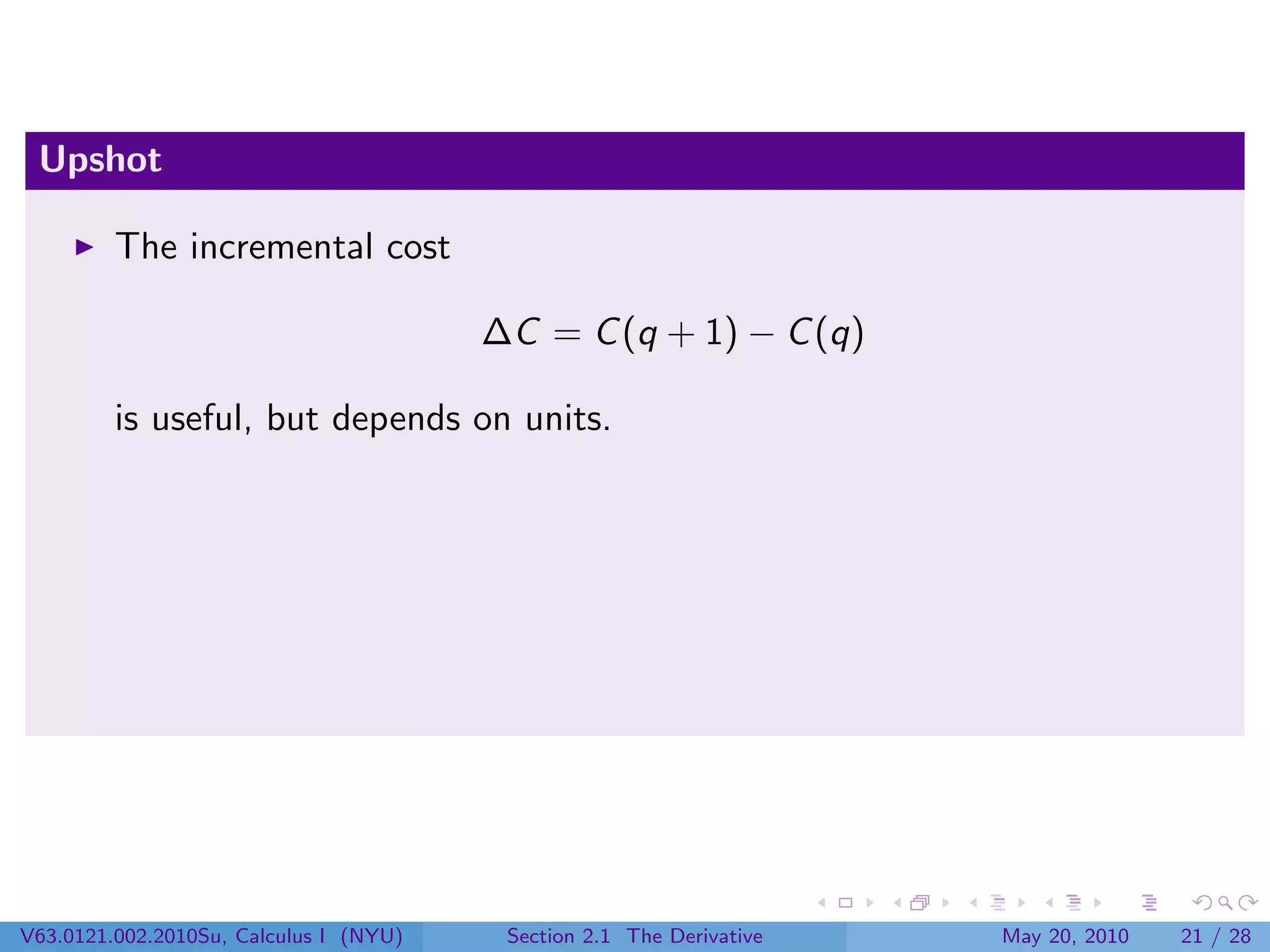 Upshot

         The incremental cost

                                        ∆C = C (q + 1) − C (q)

         is useful, but depends on units.




V63.0121.002.2010Su, Calculus I (NYU)    Section 2.1 The Derivative   May 20, 2010   21 / 28
 