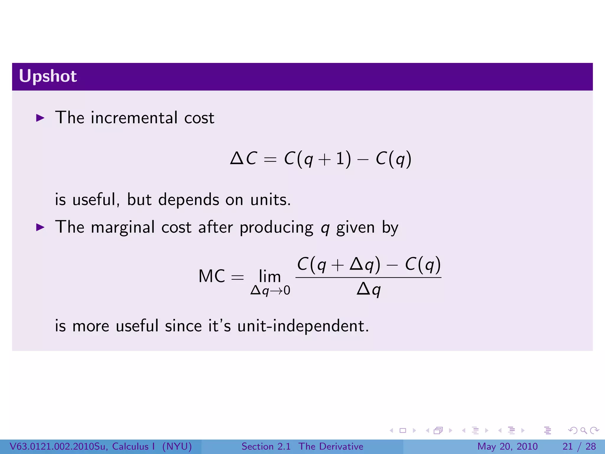 Upshot

         The incremental cost

                                          ∆C = C (q + 1) − C (q)

         is useful, but depends on units.
         The marginal cost after producing q given by

                                                  C (q + ∆q) − C (q)
                                        MC = lim
                                             ∆q→0        ∆q

         is more useful since it’s unit-independent.




V63.0121.002.2010Su, Calculus I (NYU)       Section 2.1 The Derivative   May 20, 2010   21 / 28
 