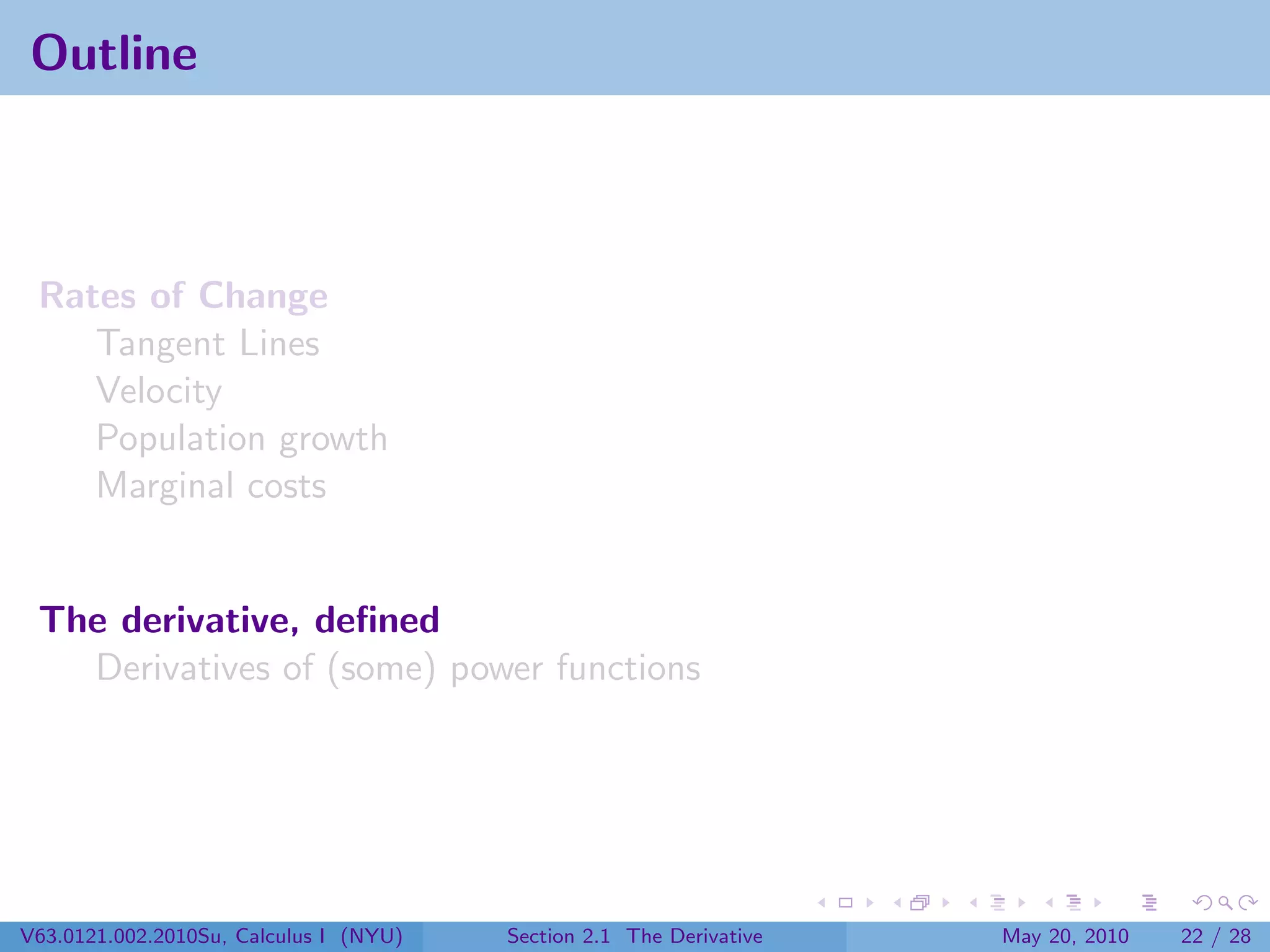 Outline



 Rates of Change
    Tangent Lines
    Velocity
    Population growth
    Marginal costs


 The derivative, deﬁned
   Derivatives of (some) power functions




V63.0121.002.2010Su, Calculus I (NYU)   Section 2.1 The Derivative   May 20, 2010   22 / 28
 