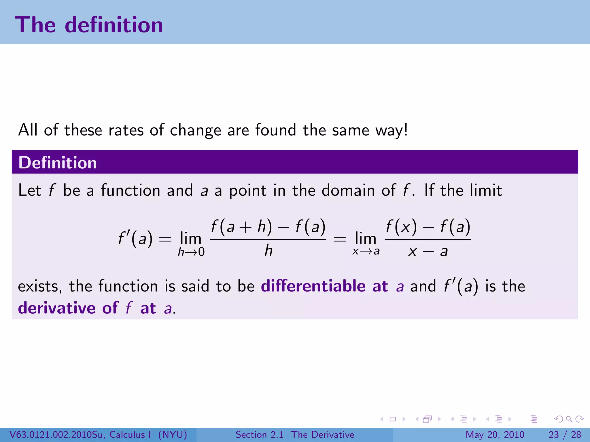 The deﬁnition



 All of these rates of change are found the same way!
 Deﬁnition
 Let f be a function and a a point in the domain of f . If the limit

                                      f (a + h) − f (a)       f (x) − f (a)
                      f (a) = lim                       = lim
                                  h→0         h           x→a     x −a

 exists, the function is said to be diﬀerentiable at a and f (a) is the
 derivative of f at a.




V63.0121.002.2010Su, Calculus I (NYU)     Section 2.1 The Derivative      May 20, 2010   23 / 28
 