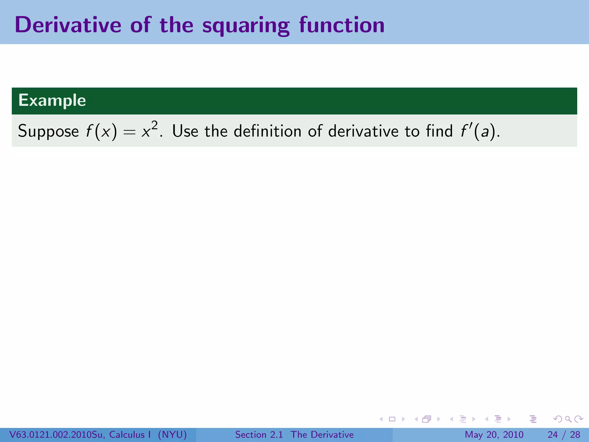 Derivative of the squaring function


 Example
 Suppose f (x) = x 2 . Use the deﬁnition of derivative to ﬁnd f (a).




V63.0121.002.2010Su, Calculus I (NYU)   Section 2.1 The Derivative   May 20, 2010   24 / 28
 