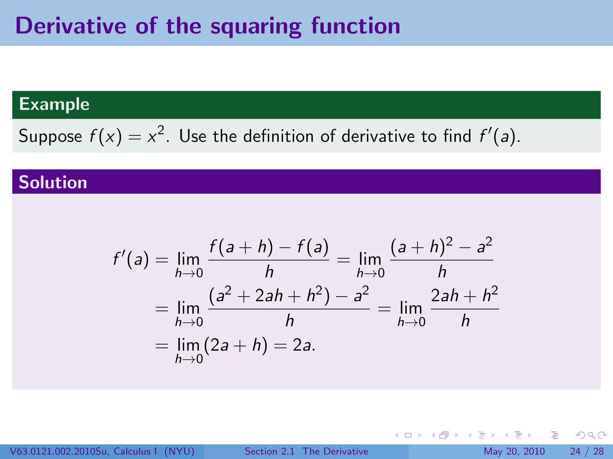 Derivative of the squaring function


 Example
 Suppose f (x) = x 2 . Use the deﬁnition of derivative to ﬁnd f (a).

 Solution


                                    f (a + h) − f (a)       (a + h)2 − a2
                    f (a) = lim                       = lim
                               h→0          h           h→0       h
                                    (a2 + 2ah + h2 ) − a2        2ah + h2
                             = lim                         = lim
                               h→0            h              h→0     h
                             = lim (2a + h) = 2a.
                                h→0




V63.0121.002.2010Su, Calculus I (NYU)   Section 2.1 The Derivative     May 20, 2010   24 / 28
 