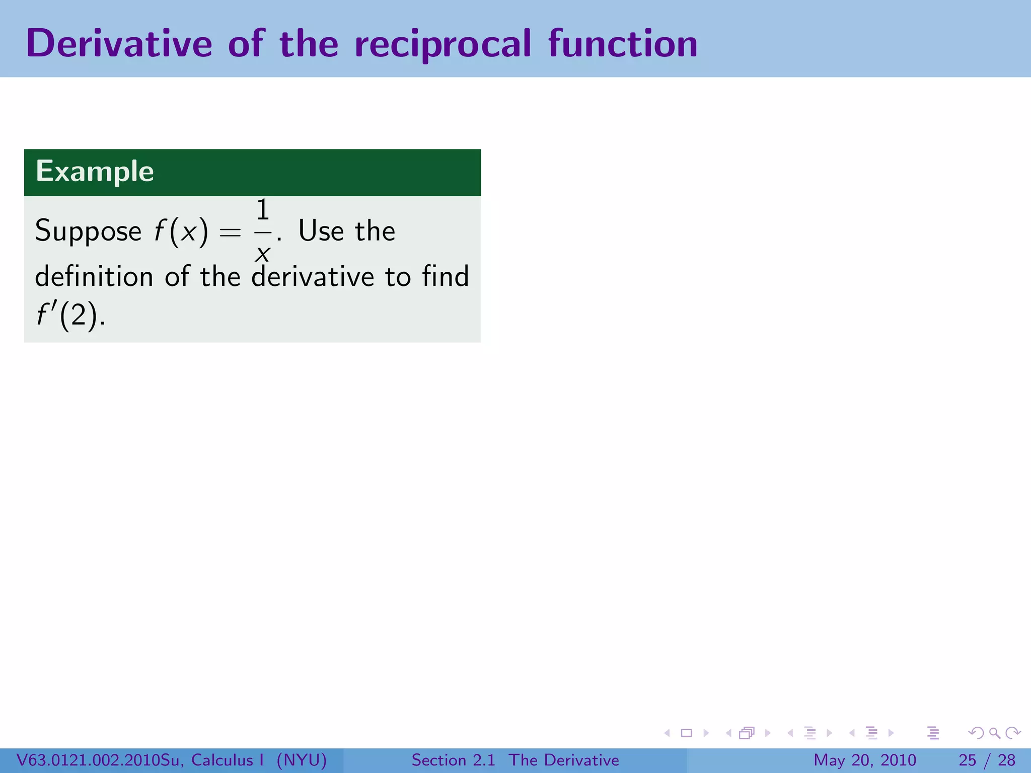 Derivative of the reciprocal function


  Example
                   1
  Suppose f (x) = . Use the
                   x
  deﬁnition of the derivative to ﬁnd
  f (2).




V63.0121.002.2010Su, Calculus I (NYU)   Section 2.1 The Derivative   May 20, 2010   25 / 28
 