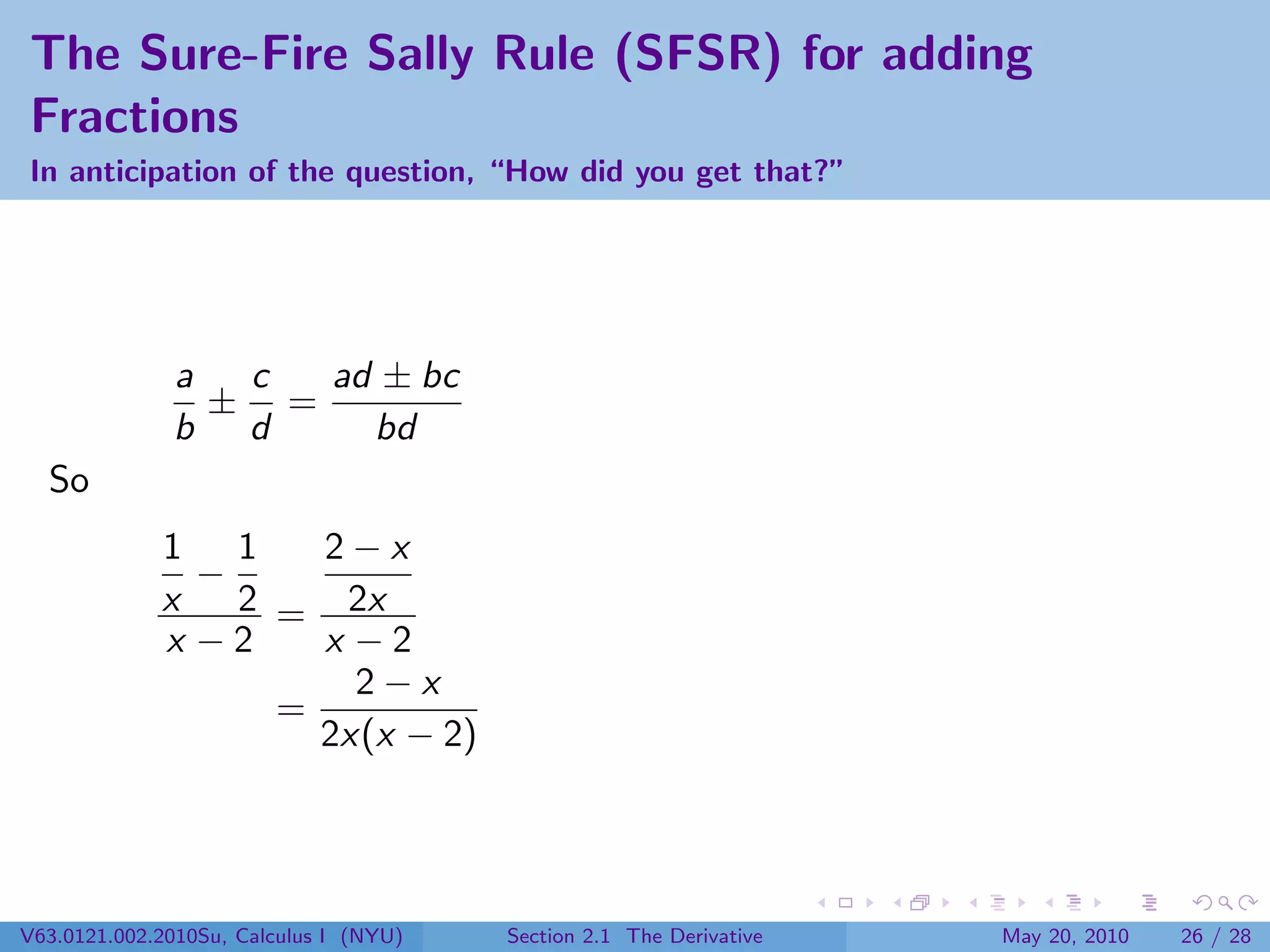 The Sure-Fire Sally Rule (SFSR) for adding
Fractions
In anticipation of the question, “How did you get that?”




              a  c  ad ± bc
                ± =
              b d     bd
  So
             1 1     2−x
               −
             x   2 = 2x
             x −2    x −2
                       2−x
                   =
                     2x(x − 2)




V63.0121.002.2010Su, Calculus I (NYU)   Section 2.1 The Derivative   May 20, 2010   26 / 28
 
