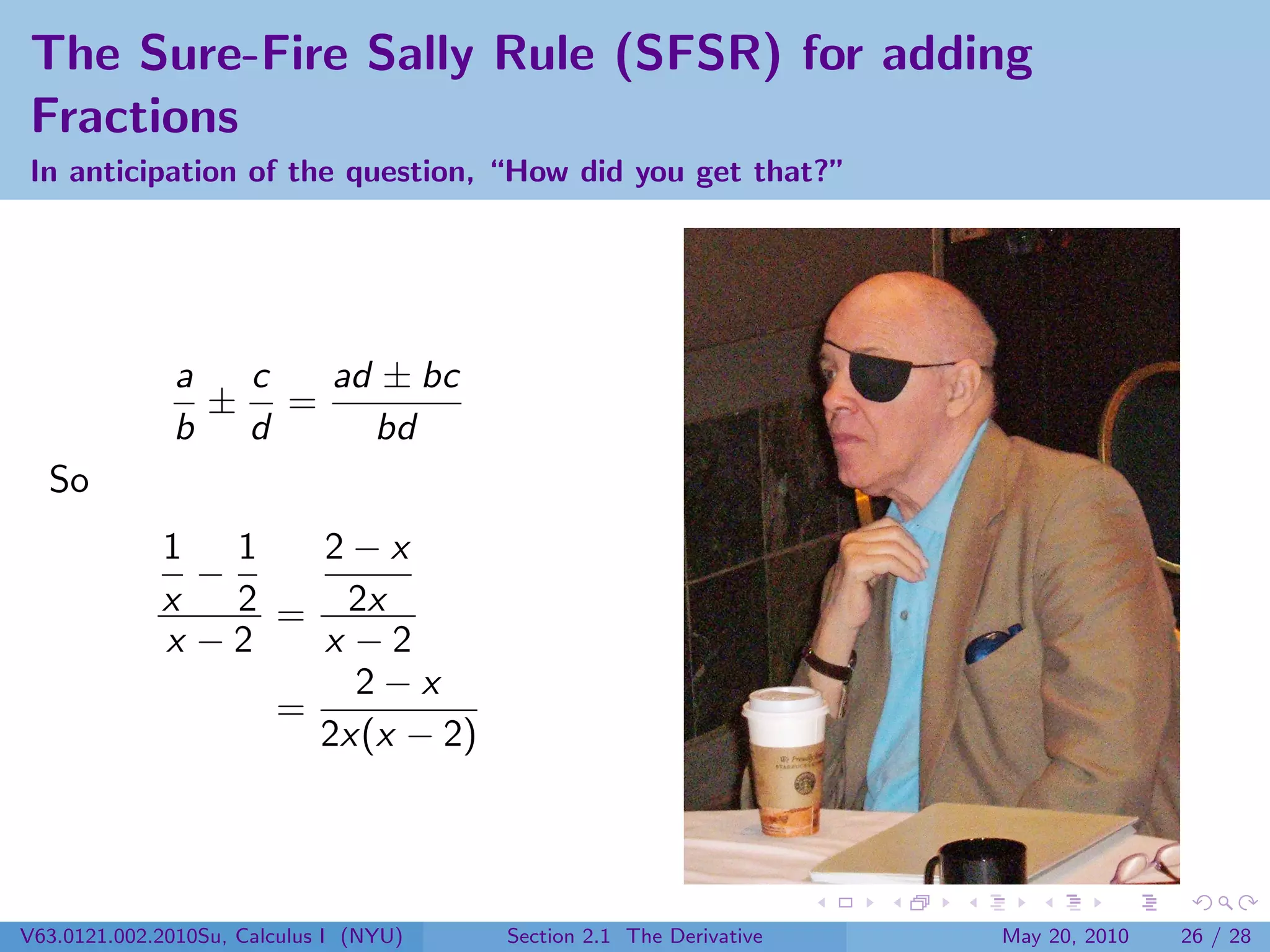 The Sure-Fire Sally Rule (SFSR) for adding
Fractions
In anticipation of the question, “How did you get that?”




              a  c  ad ± bc
                ± =
              b d     bd
  So
             1 1     2−x
               −
             x   2 = 2x
             x −2    x −2
                       2−x
                   =
                     2x(x − 2)




V63.0121.002.2010Su, Calculus I (NYU)   Section 2.1 The Derivative   May 20, 2010   26 / 28
 