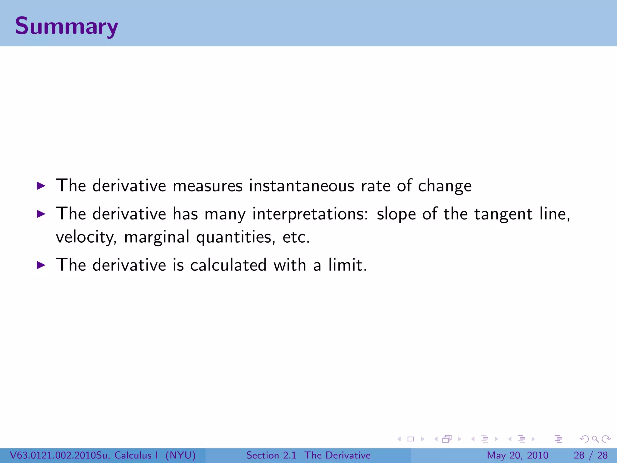 Summary




         The derivative measures instantaneous rate of change
         The derivative has many interpretations: slope of the tangent line,
         velocity, marginal quantities, etc.
         The derivative is calculated with a limit.




V63.0121.002.2010Su, Calculus I (NYU)   Section 2.1 The Derivative   May 20, 2010   28 / 28
 