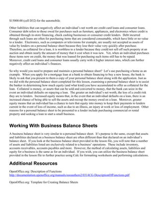 $15000.00 (cell D32) for the automobile.

Other liabilities that can negatively affect an individual’s net worth are credit card loans and consumer loans.
Consumer debt refers to those owed for purchases such as furniture, appliances, and electronics where credit is
obtained through in-store financing, check cashing businesses or consumer credit lenders. Debt incurred
through such loans are often for purchasing items that are considered consumable, which have little or no value
to a lender. Electronics, such as computers or televisions for example, are usually not accepted as assets of
value by lenders on a personal balance sheet because they lose their value very quickly after purchase.
Therefore, as collateral for a loan, it is worthless to a lender because they could not sell off such property at an
auction and obtain nearly the amount of money that it cost when it was new. Yet, when an individual purchases
these items new on credit, the money that was loaned for purchasing such items still has to be repaid.
Moreover, credit card loans and consumer loans usually carry with it higher interest rates, which can further
negatively affect an individual’s finances.

So why would you need to prepare and maintain a personal balance sheet? Let’s use purchasing a home as an
example. When you apply for a mortgage loan at a bank to obtain financing to buy a new house, the bank is
likely to ask that you present to them a copy of your personal balance sheet along with the application. Just as
we did with the personal balance sheet completed for this lesson, examining a personal balance sheet is to assist
the banker in determining how much equity (and what kind) you have accumulated to offer as collateral for the
loan. Collateral is money, or assets that can be sold and converted to money, that the bank can seize in the
event an individual defaults on repaying a loan. The greater an individual’s net worth, the less of a credit risk
they are to lenders. Increased equity means that, in the event that an individual defaults on a loan, there is an
increased chance of being able to sell the assets and recoup the money owed on a loan. Moreover, greater
equity means that an individual has a chance to turn that equity into money to keep their payments to lenders
current in the event of loss of income, such as due to an illness, an injury at work or loss of employment. Other
reasons for a personal balance sheet to be presented to a lender include purchasing commercial or rental
property and seeking a loan to start a small business.


Working With Business Balance Sheets
A business balance sheet is very similar to a personal balance sheet. It’s purpose is the same, except that assets
and liabilities declared on a business balance sheet are often different than that declared on an individual’s
balance sheet. If you look at the business balance sheet provided in the lesson file, you will note that a number
of assets and liabilities listed are exclusively related to a business’ operations. These include inventory,
accounts receivables, accounts payables and more. However, the method of calculating assets, liabilities and
equity for a business is the same as for an individual. If you wish, you can utilize the business balance sheet
provided in the lesson file to further practice using Calc for formatting worksheets and performing calculations.

Additional Resources
OpenOffice.org: Description of Functions
http://documentation.openoffice.org/manuals/oooauthors2/0314CG-DescriptionOfFunctions.pdf

OpenOffice.org: Template for Creating Balance Sheets
 