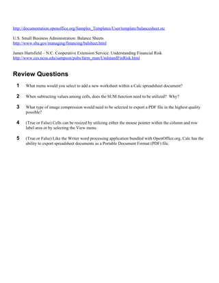 http://documentation.openoffice.org/Samples_Templates/User/template/balancesheet.stc

U.S. Small Business Administration: Balance Sheets
http://www.sba.gov/managing/financing/balsheet.html

James Hartsfield – N.C. Cooperative Extension Service: Understanding Financial Risk
http://www.ces.ncsu.edu/sampson/pubs/farm_man/UndstandFinRisk.html


Review Questions
  1    What menu would you select to add a new worksheet within a Calc spreadsheet document?

  2    When subtracting values among cells, does the SUM function need to be utilized? Why?

  3    What type of image compression would need to be selected to export a PDF file in the highest quality
       possible?

  4    (True or False) Cells can be resized by utilizing either the mouse pointer within the column and row
       label area or by selecting the View menu.

  5    (True or False) Like the Writer word processing application bundled with OpenOffice.org, Calc has the
       ability to export spreadsheet documents as a Portable Document Format (PDF) file.
 