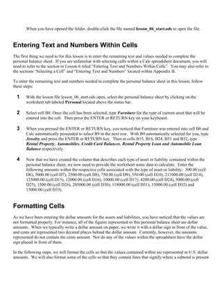 When you have opened the folder, double-click the file named lesson_06_start.ods to open the file.


Entering Text and Numbers Within Cells
The first thing we need to for this lesson is to enter the remaining text and values needed to complete the
personal balance sheet. If you are unfamiliar with selecting cells within a Calc spreadsheet document, you will
need to refer to the section in Lesson 6 titled “Entering Text and Numbers Within Cells”. You may also refer to
the sections ‘Selecting a Cell” and “Entering Text and Numbers” located within Appendix B.

To enter the remaining text and numbers needed to complete the personal balance sheet in this lesson, follow
these steps:

  1    With the lesson file lesson_06_start.ods open, select the personal balance sheet by clicking on the
       worksheet tab labeled Personal located above the status bar.

  2    Select cell B8. Once the cell has been selected, type Furniture for the type of current asset that will be
       entered into the cell. Then press the ENTER or RETURN key on your keyboard.

  3    When you pressed the ENTER or RETURN key, you noticed that Furniture was entered into cell B8 and
       Calc automatically proceeded to select B9 in the next row. With B9 automatically selected for you, type
       Jewelry and press the ENTER or RETURN key. Then in cells B15, B16, B24, B31 and B32, type
       Rental Property, Automobiles, Credit Card Balances, Rental Property Loan and Automobile Loan
       Balance respectively.

  4    Now that we have created the column that describes each type of asset or liability contained within the
       personal balance sheet, we now need to provide the worksheet some data to calculate. Enter the
       following amounts within the respective cells associated with the type of asset or liability: 300.00 (cell
       D6), 5000.00 (cell D7), 2500.00 (cell D8), 750.00 (cell D9), 550.00 (cell D10), 211000.00 (cell D14),
       125000.00 (cell D15), 12000.00 (cell D16), 10000.00 (cell D17), 4200.00 (cell D24), 5000.00 (cell
       D25), 1500.00 (cell D26), 205000.00 (cell D30), 118000.00 (cell D31), 15000.00 (cell D32) and
       15000.00 (cell D33).


Formatting Cells
As we have been entering the dollar amounts for the assets and liabilities, you have noticed that the values are
not formatted properly. For instance, all of the figures represented in this personal balance sheet are dollar
amounts. When we typically write a dollar amount on paper, we write it with a dollar sign in front of the value,
and cents are represented two decimal places behind the dollar amount. Currently, however, the amounts
represented do not contain the cents amount. Nor do any of the values within the spreadsheet have the dollar
sign placed in front of them.

In the following steps, we will format the cells so that the values contained within are represented in U.S. dollar
amounts. We will also format some of the cells so that they contain lines that signify where a subtotal is present
 