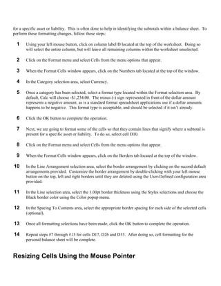 for a specific asset or liability. This is often done to help in identifying the subtotals within a balance sheet. To
perform these formatting changes, follow these steps:

  1    Using your left mouse button, click on column label D located at the top of the worksheet. Doing so
       will select the entire column, but will leave all remaining columns within the worksheet unselected.

  2    Click on the Format menu and select Cells from the menu options that appear.

  3    When the Format Cells window appears, click on the Numbers tab located at the top of the window.

  4    In the Category selection area, select Currency.

  5    Once a category has been selected, select a format type located within the Format selection area. By
       default, Calc will choose -$1,234.00. The minus (-) sign represented in front of the dollar amount
       represents a negative amount, as is a standard format spreadsheet applications use if a dollar amounts
       happens to be negative. This format type is acceptable, and should be selected if it isn’t already.

  6    Click the OK button to complete the operation.

  7    Next, we are going to format some of the cells so that they contain lines that signify where a subtotal is
       present for a specific asset or liability. To do so, select cell D10.

  8    Click on the Format menu and select Cells from the menu options that appear.

  9    When the Format Cells window appears, click on the Borders tab located at the top of the window.

10     In the Line Arrangement selection area, select the border arrangement by clicking on the second default
       arrangements provided. Customize the border arrangement by double-clicking with your left mouse
       button on the top, left and right borders until they are deleted using the User-Defined configuration area
       provided.

11     In the Line selection area, select the 1.00pt border thickness using the Styles selections and choose the
       Black border color using the Color popup menu.

12     In the Spacing To Contents area, select the appropriate border spacing for each side of the selected cells
       (optional).

13     Once all formatting selections have been made, click the OK button to complete the operation.

14     Repeat steps #7 through #13 for cells D17, D26 and D33. After doing so, cell formatting for the
       personal balance sheet will be complete.


Resizing Cells Using the Mouse Pointer
 