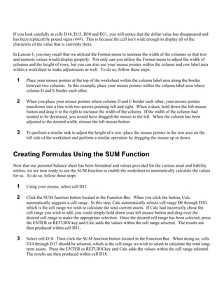 If you look carefully at cells D14, D15, D30 and D31, you will notice that the dollar value has disappeared and
has been replaced by pound signs (###). This is because the cell isn’t wide enough to display all of the
characters of the value that is currently there.

In Lesson 5, you may recall that we utilized the Format menu to increase the width of the columns so that text
and numeric values would display properly. Not only can you utilize the Format menu to adjust the width of
columns and the height of rows, but you can also use your mouse pointer within the column and row label area
within a worksheet to make adjustments as well. To do so, follow these steps:

  1    Place your mouse pointer at the top of the worksheet within the column label area along the border
       between two columns. In this example, place your mouse pointer within the column label area where
       column D and E border each other.

  2    When you place your mouse pointer where column D and E border each other, your mouse pointer
       transforms into a line with two arrows pointing left and right. When it does, hold down the left mouse
       button and drag it to the right to increase the width of the column. If the width of the column had
       needed to be decreased, you would have dragged the mouse to the left. When the column has been
       adjusted to the desired width, release the left mouse button.

  3    To perform a similar task to adjust the height of a row, place the mouse pointer in the row area on the
       left side of the worksheet and perform a similar operation by dragging the mouse up or down.


Creating Formulas Using the SUM Function
Now that our personal balance sheet has been formatted and values provided for the various asset and liability
entries, we are now ready to use the SUM function to enable the worksheet to automatically calculate the values
for us. To do so, follow these steps:

  1    Using your mouse, select cell D11.

  2    Click the SUM function button located in the Function Bar. When you click the button, Calc
       automatically suggests a cell range. In this step, Calc automatically selects cell range D6 through D10,
       which is the cell range we wish to calculate the total current assets. If Calc had incorrectly chose the
       cell range you wish to add, you could simply hold down your left mouse button and drag over the
       desired cell range to make the appropriate selection. Once the desired cell range has been selected, press
       the ENTER or RETURN key and Calc adds the values within the cell range selected. The results are
       then produced within cell D11.

  3    Select cell D18. Then click the SUM function button located in the Function Bar. When doing so, cells
       D14 through D17 should be selected, which is the cell range we wish to select to calculate the total long-
       term assets. Press the ENTER or RETURN key and Calc adds the values within the cell range selected.
       The results are then produced within cell D18.
 