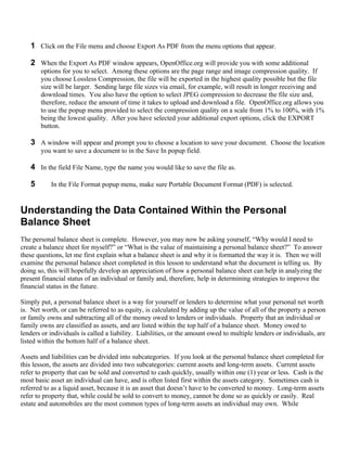 1 Click on the File menu and choose Export As PDF from the menu options that appear.

   2 When the Export As PDF window appears, OpenOffice.org will provide you with some additional
       options for you to select. Among these options are the page range and image compression quality. If
       you choose Lossless Compression, the file will be exported in the highest quality possible but the file
       size will be larger. Sending large file sizes via email, for example, will result in longer receiving and
       download times. You also have the option to select JPEG compression to decrease the file size and,
       therefore, reduce the amount of time it takes to upload and download a file. OpenOffice.org allows you
       to use the popup menu provided to select the compression quality on a scale from 1% to 100%, with 1%
       being the lowest quality. After you have selected your additional export options, click the EXPORT
       button.

   3 A window will appear and prompt you to choose a location to save your document. Choose the location
       you want to save a document to in the Save In popup field.

   4 In the field File Name, type the name you would like to save the file as.

   5       In the File Format popup menu, make sure Portable Document Format (PDF) is selected.


Understanding the Data Contained Within the Personal
Balance Sheet
The personal balance sheet is complete. However, you may now be asking yourself, “Why would I need to
create a balance sheet for myself?” or “What is the value of maintaining a personal balance sheet?” To answer
these questions, let me first explain what a balance sheet is and why it is formatted the way it is. Then we will
examine the personal balance sheet completed in this lesson to understand what the document is telling us. By
doing so, this will hopefully develop an appreciation of how a personal balance sheet can help in analyzing the
present financial status of an individual or family and, therefore, help in determining strategies to improve the
financial status in the future.

Simply put, a personal balance sheet is a way for yourself or lenders to determine what your personal net worth
is. Net worth, or can be referred to as equity, is calculated by adding up the value of all of the property a person
or family owns and subtracting all of the money owed to lenders or individuals. Property that an individual or
family owns are classified as assets, and are listed within the top half of a balance sheet. Money owed to
lenders or individuals is called a liability. Liabilities, or the amount owed to multiple lenders or individuals, are
listed within the bottom half of a balance sheet.

Assets and liabilities can be divided into subcategories. If you look at the personal balance sheet completed for
this lesson, the assets are divided into two subcategories: current assets and long-term assets. Current assets
refer to property that can be sold and converted to cash quickly, usually within one (1) year or less. Cash is the
most basic asset an individual can have, and is often listed first within the assets category. Sometimes cash is
referred to as a liquid asset, because it is an asset that doesn’t have to be converted to money. Long-term assets
refer to property that, while could be sold to convert to money, cannot be done so as quickly or easily. Real
estate and automobiles are the most common types of long-term assets an individual may own. While
 
