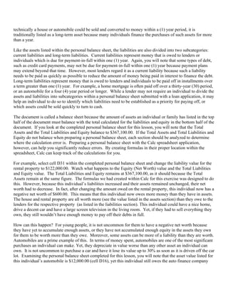 technically a house or automobile could be sold and converted to money within a (1) year period, it is
traditionally listed as a long-term asset because many individuals finance the purchases of such assets for more
than a year.

Like the assets listed within the personal balance sheet, the liabilities are also divided into two subcategories:
current liabilities and long-term liabilities. Current liabilities represent money that is owed to lenders or
individuals which is due for payment-in-full within one (1) year. Again, you will note that some types of debt,
such as credit card payments, may not be due for payment-in-full within one (1) year because payment plans
may extend beyond that time. However, most lenders regard it as a current liability because such a liability
needs to be paid as quickly as possible to reduce the amount of money being paid in interest to finance the debt.
Long-term liabilities represent money that is owed to lenders and individuals to be paid off in installments over
a term greater than one (1) year. For example, a home mortgage is often paid off over a thirty-year (30) period,
or an automobile for a four (4) year period or longer. While a lender may not require an individual to divide the
assets and liabilities into subcategories within a personal balance sheet submitted with a loan application, it may
help an individual to do so to identify which liabilities need to be established as a priority for paying off, or
which assets could be sold quickly to turn to cash.

The document is called a balance sheet because the amount of assets an individual or family has listed in the top
half of the document must balance with the total calculated for the liabilities and equity in the bottom half of the
document. If you look at the completed personal balance sheet for this lesson, you will note that the Total
Assets and the Total Liabilities and Equity balance to $367,100.00. If the Total Assets and Total Liabilities and
Equity do not balance when preparing a personal balance sheet, each section should be analyzed to determine
where the calculation error is. Preparing a personal balance sheet with the Calc spreadsheet application,
however, can help you significantly reduce errors. By creating formulas in their proper location within the
spreadsheet, Calc can keep track of the calculations for you.

For example, select cell D31 within the completed personal balance sheet and change the liability value for the
rental property to $122,000.00. Watch what happens to the Equity (Net Worth) value and the Total Liabilities
and Equity value. The Total Liabilities and Equity remains at $367,100.00, as it should because the Total
Assets remain at the same figure. The formulas we had created within Calc for this exercise was designed to do
this. However, because this individual’s liabilities increased and their assets remained unchanged, their net
worth had to decrease. In fact, after changing the amount owed on the rental property, this individual now has a
negative net worth of $600.00. This means that this individual now owes more money than they have in assets.
The house and rental property are all worth more (see the value listed in the assets section) than they owe to the
lenders for the respective property (as listed in the liabilities section). This individual could have a nice home,
drive a decent car and have a large screen television in the living room. Yet, if they had to sell everything they
own, they still wouldn’t have enough money to pay off their debts in full.

How can this happen? For young people, it is not uncommon for them to have a negative net worth because
they have yet to accumulate enough assets, or they have not accumulated enough equity in the assets they own
for them to be worth more than they owe. Moreover, some assets can be more of a liability than they are worth.
Automobiles are a prime example of this. In terms of money spent, automobiles are one of the most significant
purchases an individual can make. Yet, they depreciate in value worse than any other asset an individual can
own. It is not uncommon to purchase a car and have it lose its value up to 30% as soon as it is driven off the car
lot. Examining the personal balance sheet completed for this lesson, you will note that the asset value listed for
this individual’s automobile is $12,000.00 (cell D16), yet this individual still owes the auto finance company
 