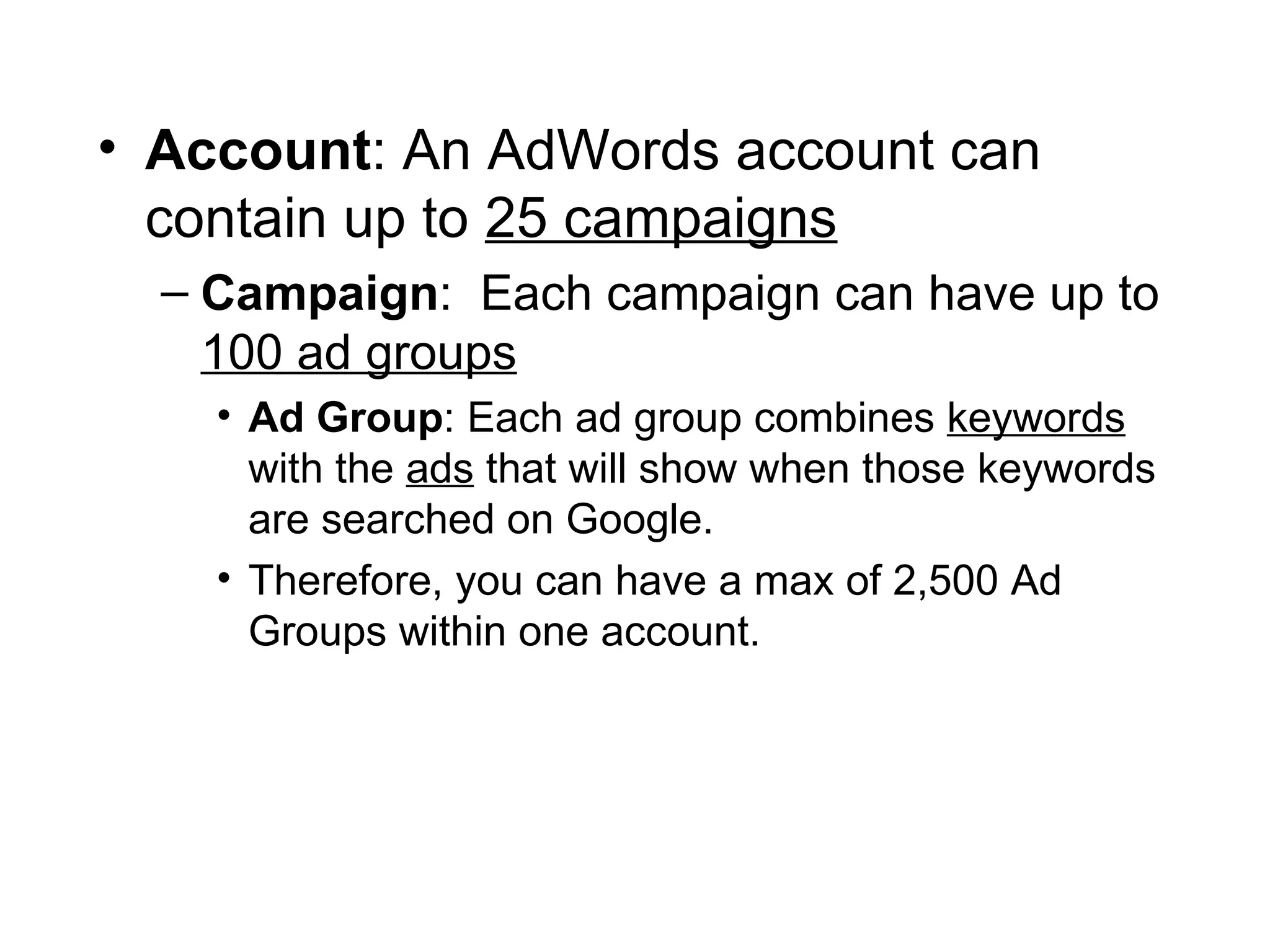Account : An AdWords account can contain up to  25 campaigns Campaign :  Each campaign can have up to  100 ad groups   Ad Group : Each ad group combines  keywords  with the  ads  that will show when those keywords are searched on Google.  Therefore, you can have a max of 2,500 Ad Groups within one account. 