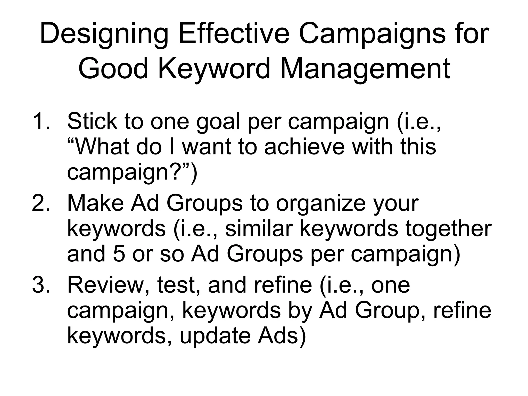 Designing Effective Campaigns for Good Keyword Management Stick to one goal per campaign (i.e., “What do I want to achieve with this campaign?”) Make Ad Groups to organize your keywords (i.e., similar keywords together and 5 or so Ad Groups per campaign) Review, test, and refine (i.e., one campaign, keywords by Ad Group, refine keywords, update Ads) 